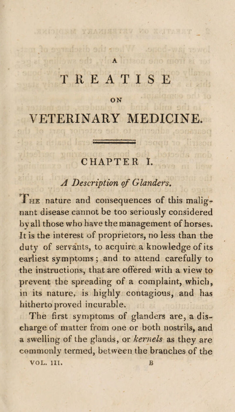 A TREATISE ON VETERINARY MEDICINE. CHAPTER I. A Description of Glanders. The nature and consequences of this malig¬ nant disease cannot be too seriously considered by all those who have the management of horses. It is the interest of proprietors, no less than the duty of servants, to acquire a knowledge of its earliest symptoms; and to attend carefully to the instructions, that are offered with a view to prevent the spreading of a complaint, which, in its nature, is highly contagious, and has hitherto proved incurable. The first symptoms of glanders are, a dis¬ charge of matter from one or both nostrils, and a swelling of the glands, or kernels as they are commonly termed, between the branches of the VOL. III. B