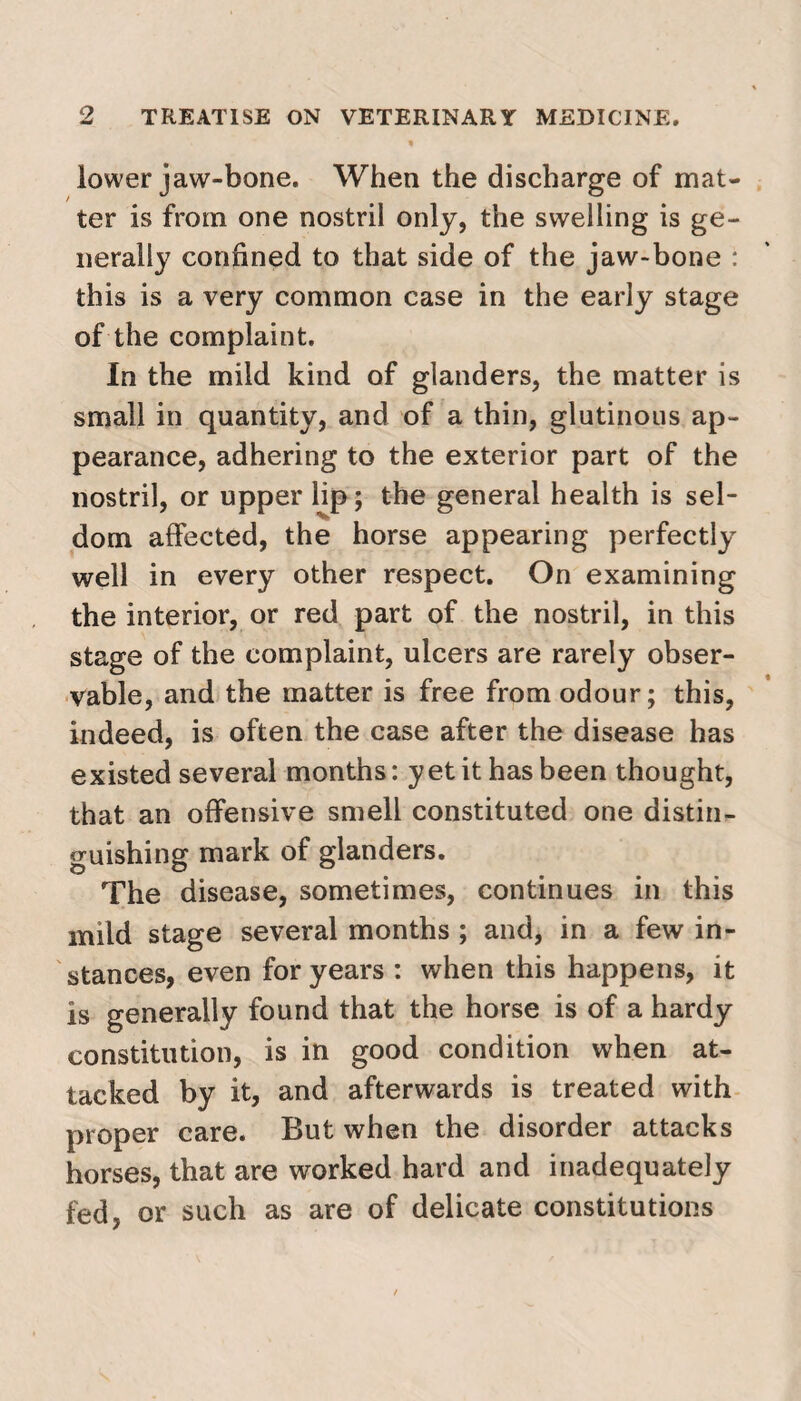 lower jaw-bone. When the discharge of mat¬ ter is from one nostril only, the swelling is ge¬ nerally confined to that side of the jaw-bone : this is a very common case in the early stage of the complaint. In the mild kind of glanders, the matter is small in quantity, and of a thin, glutinous ap¬ pearance, adhering to the exterior part of the nostril, or upper lip; the general health is sel¬ dom affected, the horse appearing perfectly well in every other respect. On examining the interior, or red part of the nostril, in this stage of the complaint, ulcers are rarely obser¬ vable, and the matter is free from odour; this, indeed, is often the case after the disease has existed several months: yet it has been thought, that an offensive smell constituted one distin¬ guishing mark of glanders. The disease, sometimes, continues in this mild stage several months ; and, in a few in¬ stances, even for years : when this happens, it is generally found that the horse is of a hardy constitution, is in good condition when at¬ tacked by it, and afterwards is treated with proper care. But when the disorder attacks horses, that are worked hard and inadequately fed, or such as are of delicate constitutions