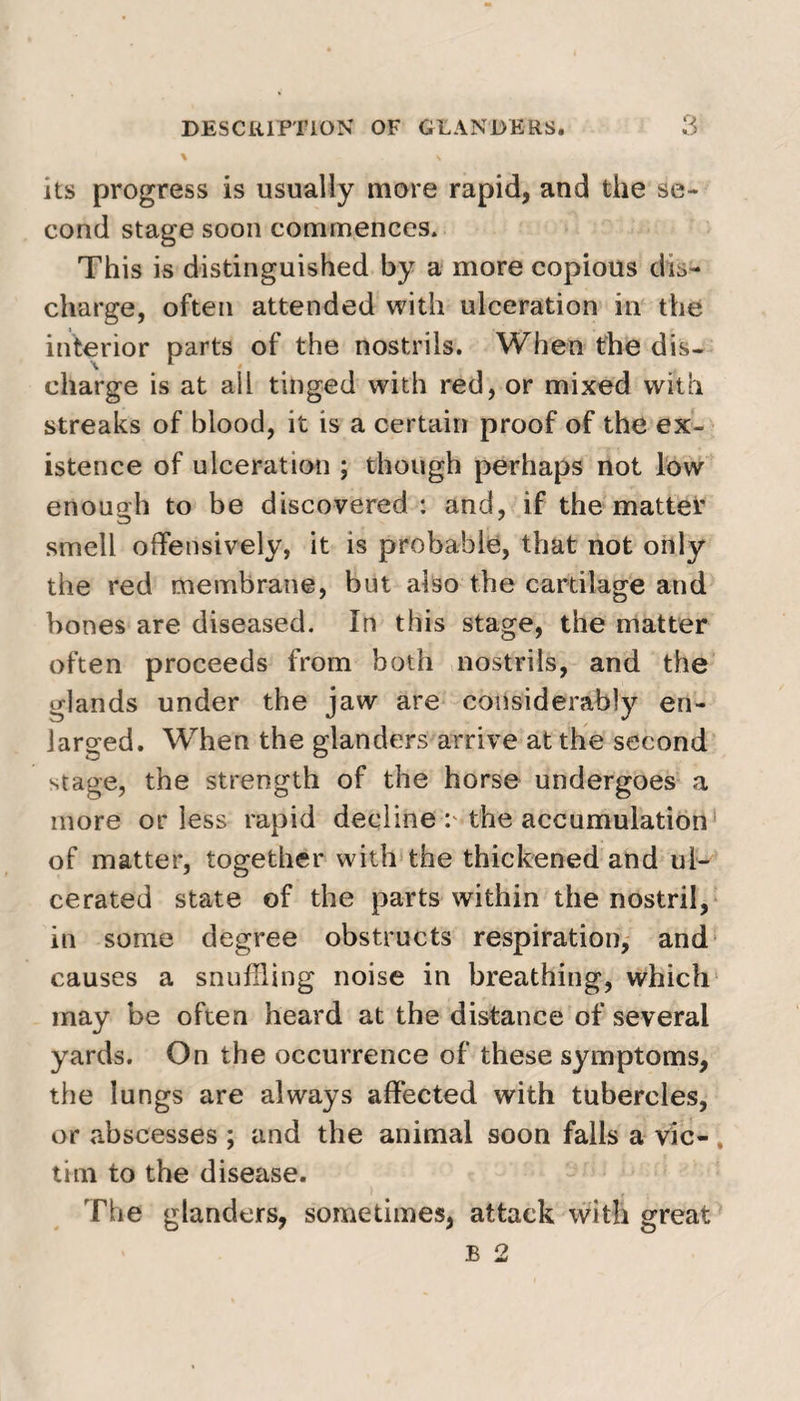 \ \ its progress is usually more rapid, and the se¬ cond stage soon commences* This is distinguished by a more copious dis¬ charge, often attended with ulceration in the interior parts of the nostrils. When the dis¬ charge is at all tinged with red, or mixed with streaks of blood, it is a certain proof of the ex¬ istence of ulceration ; though perhaps not low enough to be discovered : and, if the mattei* smell offensively, it is probable, that not only the red membrane, but also the cartilage and bones are diseased. In this stage, the matter often proceeds from both nostrils, and the glands under the jaw are considerably en¬ larged. When the glanders arrive at the second stage, the strength of the horse undergoes a more or less rapid decline p the accumulation of matter, together with the thickened and ul¬ cerated state of the parts within the nostril, in some degree obstructs respiration, and causes a snuffling noise in breathing, which may be often heard at the distance of several yards. On the occurrence of these symptoms, the lungs are always affected with tubercles, or abscesses ; and the animal soon falls a vie- , tim to the disease. The glanders, sometimes, attack with great