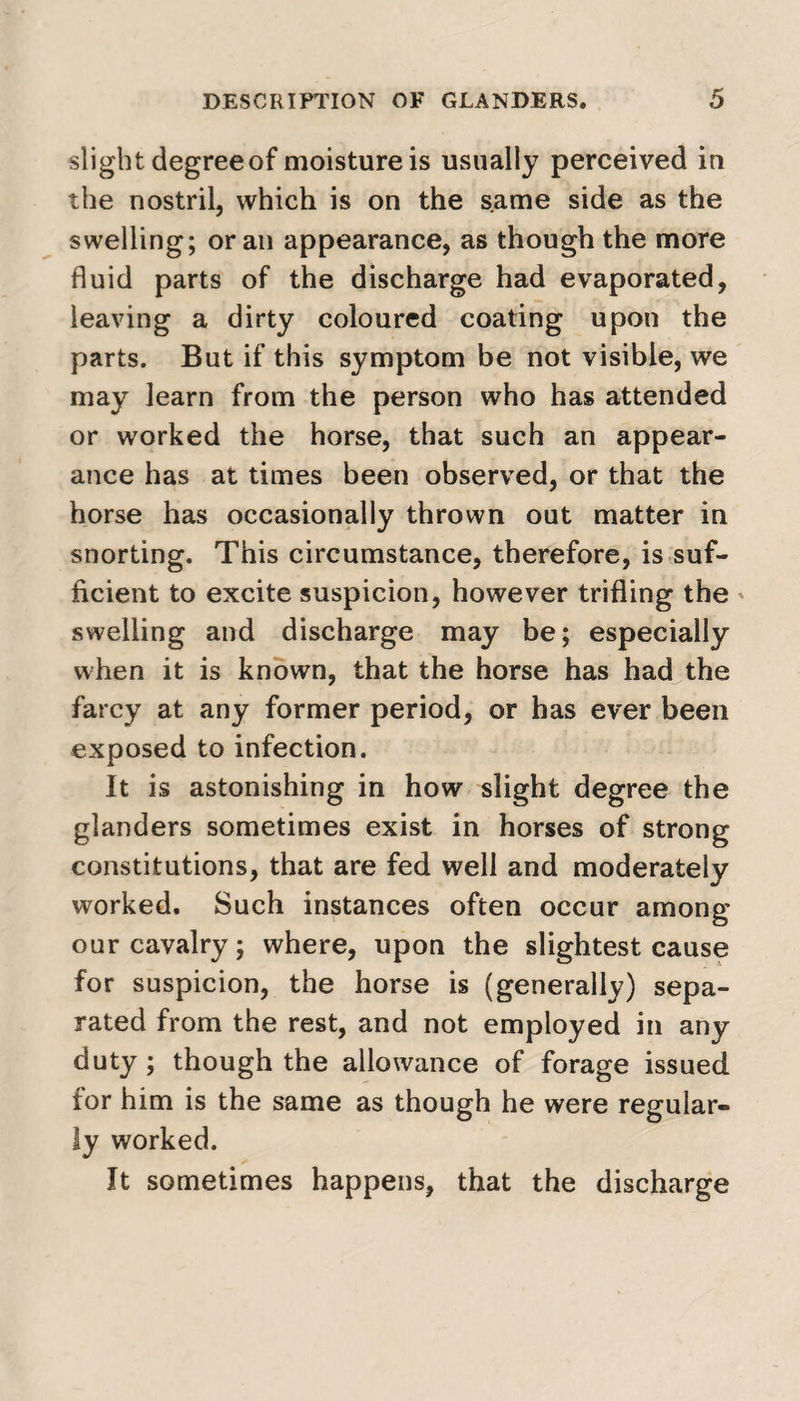 slight degree of moisture is usually perceived in the nostril, which is on the same side as the swelling; or an appearance, as though the more fluid parts of the discharge had evaporated, leaving a dirty coloured coating upon the parts. But if this symptom be not visible, we may learn from the person who has attended or worked the horse, that such an appear¬ ance has at times been observed, or that the horse has occasionally thrown out matter in snorting. This circumstance, therefore, is suf¬ ficient to excite suspicion, however trifling the swelling and discharge may be; especially when it is known, that the horse has had the farcy at any former period, or has ever been exposed to infection. It is astonishing in how slight degree the glanders sometimes exist in horses of strong constitutions, that are fed well and moderately worked. Such instances often occur among our cavalry; where, upon the slightest cause for suspicion, the horse is (generally) sepa¬ rated from the rest, and not employed in any duty ; though the allowance of forage issued for him is the same as though he were regular¬ ly worked. It sometimes happens, that the discharge