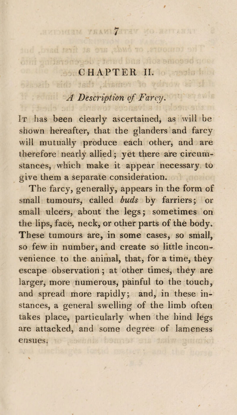 CHAPTER II. A Description of Farcy. It has been clearly ascertained, as will be shown hereafter, that the glanders and farcy will mutually produce each other, and are therefore nearly allied; yet there are circum¬ stances, which make it appear necessary to give them a separate consideration. The farcy, generally, appears in the form of small tumours, called buds by farriers; or small ulcers, about the legs; sometimes on the lips, face, neck, or other parts of the body. These tumours are, in some cases, so small, so few in number, and create so little incon¬ venience to the animal, that, for a time, they escape observation; at other times, they are larger, more numerous, painful to the touch, and spread more rapidly; and, in these in¬ stances, a general swelling of the limb often takes place, particularly when the hind legs are attacked, and some degree of lameness ensues.