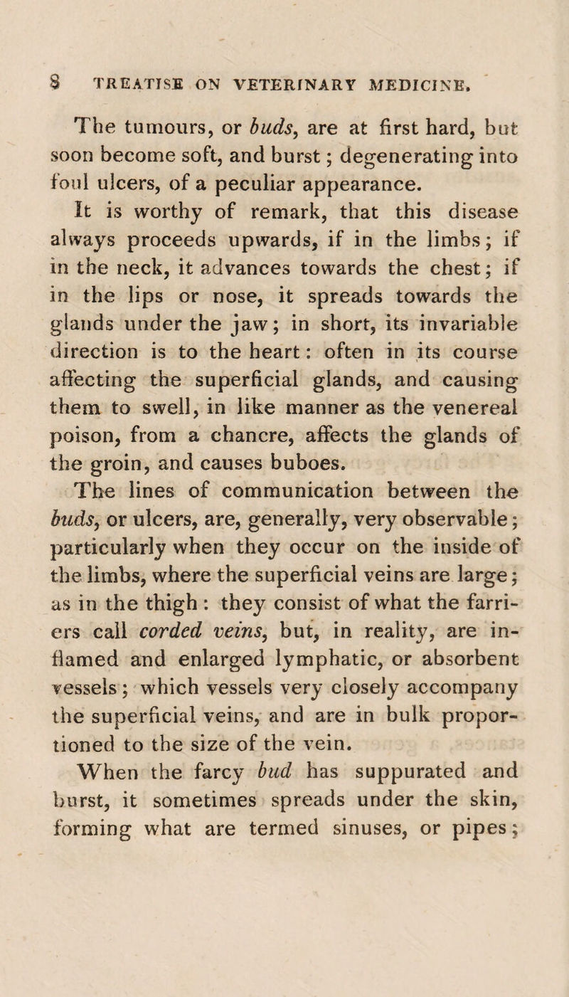 The tumours, or buds, are at first hard, but soon become soft, and burst; degenerating into foul ulcers, of a peculiar appearance. It is worthy of remark, that this disease always proceeds upwards, if in the limbs; if in the neck, it advances towards the chest; if in the lips or nose, it spreads towards the glands under the jaw; in short, its invariable direction is to the heart: often in its course affecting the superficial glands, and causing them to swell, in like manner as the venereal poison, from a chancre, affects the glands of the groin, and causes buboes. The lines of communication between the buds, or ulcers, are, generally, very observable; particularly when they occur on the inside of the limbs, where the superficial veins are large; as in the thigh : they consist of what the farri¬ ers call corded veins, but, in reality, are in¬ flamed and enlarged lymphatic, or absorbent vessels ; which vessels very closely accompany the superficial veins, and are in bulk propor¬ tioned to the size of the vein. When the farcy bud has suppurated and burst, it sometimes spreads under the skin, forming what are termed sinuses, or pipes;