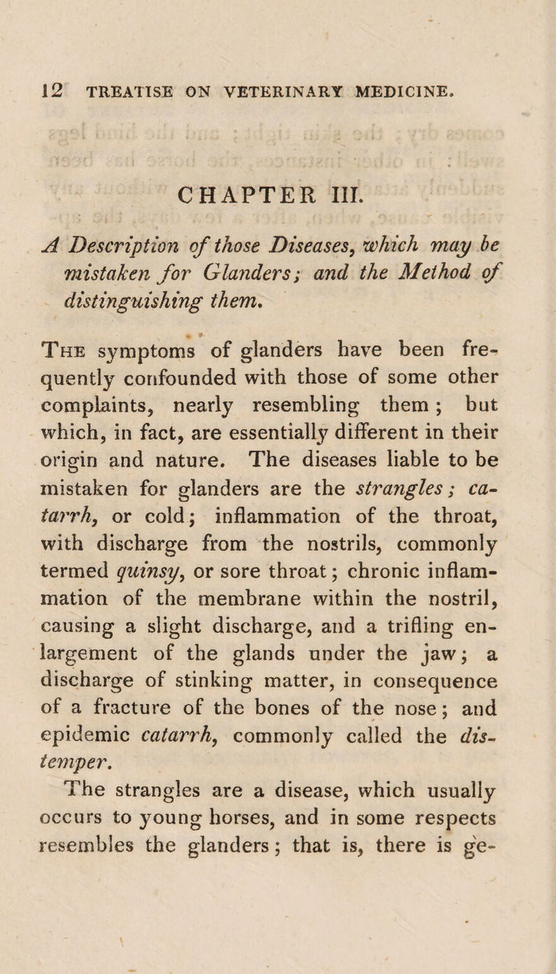 CHAPTER III. A Description of those Diseases, which may be mistaken for Glanders; and the Method of distinguishing them. « * The symptoms of glanders have been fre¬ quently confounded with those of some other complaints, nearly resembling them; but which, in fact, are essentially different in their origin and nature. The diseases liable to be mistaken for glanders are the strangles; ca¬ tarrh, or cold; inflammation of the throat, with discharge from the nostrils, commonly termed quinsy, or sore throat; chronic inflam¬ mation of the membrane within the nostril, causing a slight discharge, and a trifling en¬ largement of the glands under the jaw; a discharge of stinking matter, in consequence of a fracture of the bones of the nose; and epidemic catarrh, commonly called the dis¬ temper. The strangles are a disease, which usually occurs to young horses, and in some respects resembles the glanders; that is, there is ge-