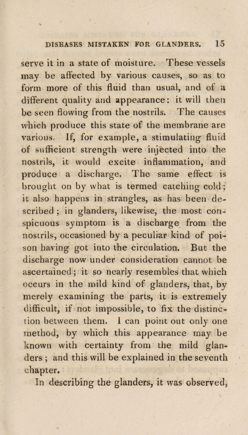 serve it in a state of moisture. These vessels may be affected by various causes, so as to form more of this fluid than usual, and of a different quality and appearance: it will then be seen flowing from the nostrils. The causes which produce this state of the membrane are various. If, for example, a stimulating fluid of sufficient strength were injected into the nostrils, it would excite inflammation, and produce a discharge. The same effect is brought on by what is termed catching cold; it also happens in strangles, as has been de¬ scribed ; in glanders, likewise, the most con¬ spicuous symptom is a discharge from the nostrils, occasioned by a peculiar kind of poi¬ son having got into the circulation. But the discharge now under consideration cannot be ascertained; it so nearly resembles that which occurs in the mild kind of glanders, that, by merely examining the parts, it is extremely difficult, if not impossible, to fix the distinc¬ tion between them. 1 can point out only one method, by which this appearance may be known with certainty from the mild glan¬ ders ; and this will be explained in the seventh chapter. In describing the glanders, it was observed,