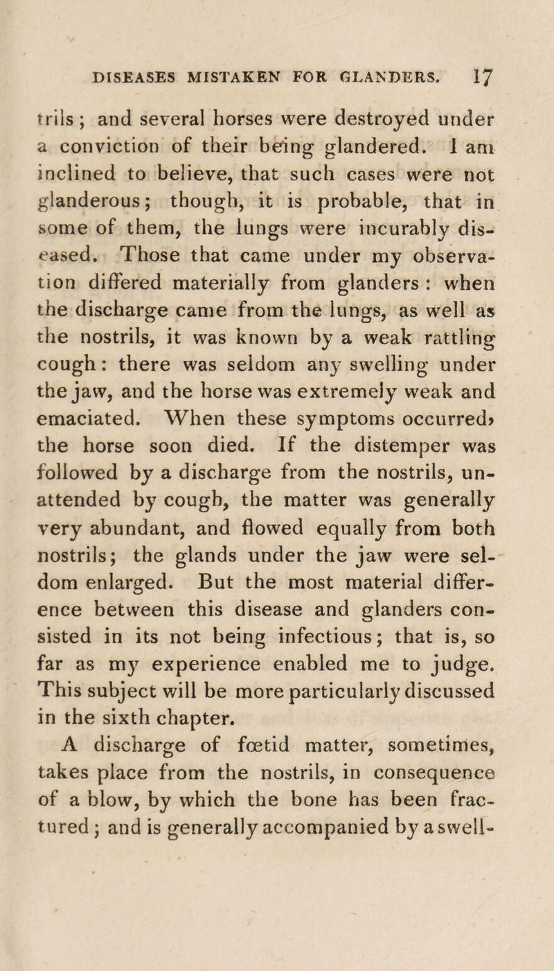 trils ; and several horses were destroyed under a conviction of their being glandered. 1 am inclined to believe, that such cases were not glanderous; though, it is probable, that in some of them, the lungs were incurably dis¬ eased. Those that came under my observa¬ tion differed materially from glanders : when the discharge came from the lungs, as well as the nostrils, it was known by a weak rattling cough: there was seldom any swelling under the jaw, and the horse was extremely weak and emaciated. When these symptoms occurred* the horse soon died. If the distemper was followed by a discharge from the nostrils, un¬ attended by cough, the matter was generally very abundant, and flowed equally from both nostrils; the glands under the jaw were sel¬ dom enlarged. But the most material differ¬ ence between this disease and glanders con¬ sisted in its not being infectious; that is, so far as my experience enabled me to judge. This subject will be more particularly discussed in the sixth chapter. A discharge of foetid matter, sometimes, takes place from the nostrils, in consequence of a blow, by which the bone has been frac¬ tured; and is generally accompanied by a swell-