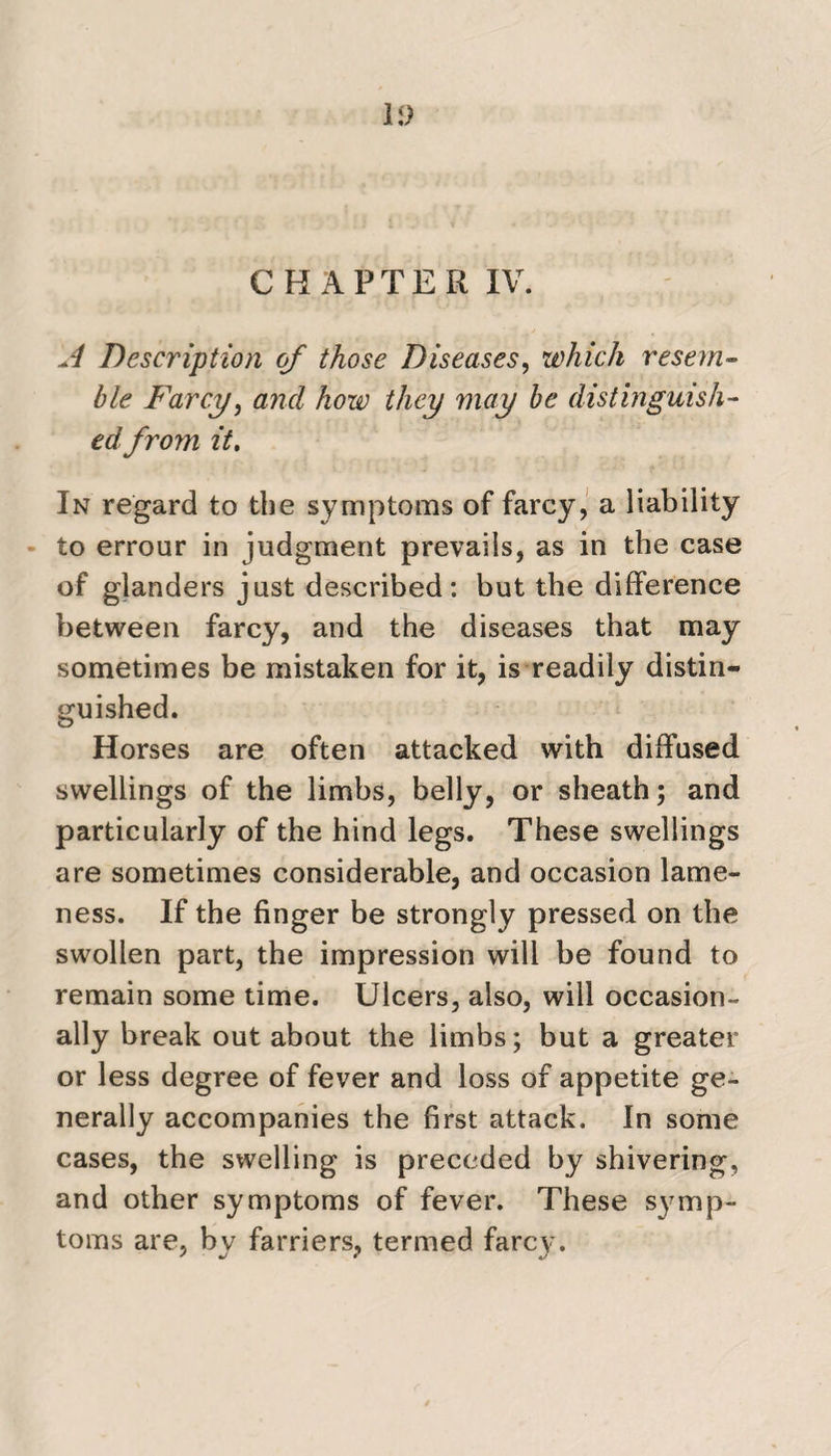 U) CHAPTER IV. A Description of those Diseases, which resem- ble Farcy, and how they may be distinguish¬ ed from it. In regard to the symptoms of farcy, a liability to errour in judgment prevails, as in the case of glanders just described: but the difference between farcy, and the diseases that may sometimes be mistaken for it, is readily distin¬ guished. Horses are often attacked with diffused swellings of the limbs, belly, or sheath; and particularly of the hind legs. These swellings are sometimes considerable, and occasion lame¬ ness. If the finger be strongly pressed on the swollen part, the impression will be found to remain some time. Ulcers, also, will occasion¬ ally break out about the limbs; but a greater or less degree of fever and loss of appetite ge¬ nerally accompanies the first attack. In some cases, the swelling is preceded by shivering, and other symptoms of fever. These symp¬ toms are, bv farriers, termed farcy. ' * 4/