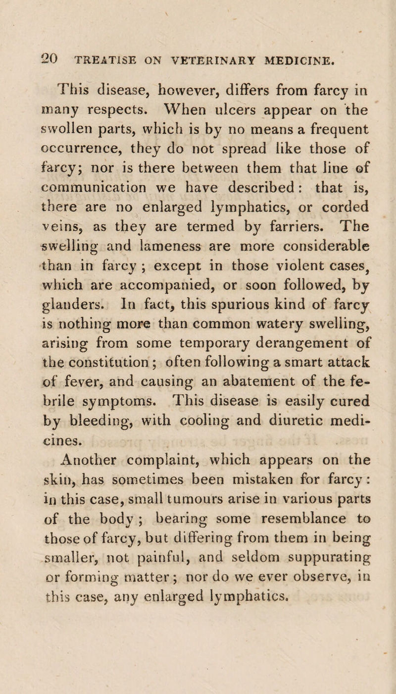 This disease, however, differs from farcy in many respects. When ulcers appear on the swollen parts, which is by no means a frequent occurrence, they do not spread like those of farcy; nor is there between them that line of communication we have described: that is, there are no enlarged lymphatics, or corded veins, as they are termed by farriers. The swelling and lameness are more considerable than in farcy ; except in those violent cases, which are accompanied, or soon followed, by glanders. In fact, this spurious kind of farcy is nothing more than common watery swelling, arising from some temporary derangement of the constitution ; often following a smart attack of fever, and causing an abatement of the fe¬ brile symptoms. This disease is easily cured by bleeding, with cooling and diuretic medi¬ cines. Another complaint, which appears on the skin, has sometimes been mistaken for farcy : in this case, small tumours arise in various parts of the body ; bearing some resemblance to those of farcy, but differing from them in being smaller, not painful, and seldom suppurating or forming matter ; nor do we ever observe, in this case, any enlarged lymphatics.