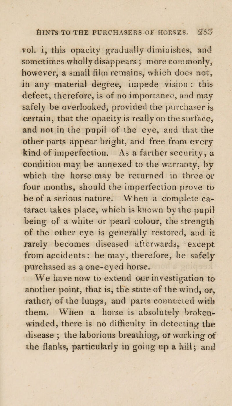 Vol. i, this opacity gradually diminishes, and sometimes wholly disappears ; more commonly, however, a small film remains, which does not, in any material degree, impede vision : this defect, therefore, is of no importance, and may safely be overlooked, provided the purchaser is certain, that the opacity is really on the surface, and not in the pupil of the eye, and that the other parts appear bright, and free from every kind of imperfection. As a farther security, a condition may be annexed to the warranty, by which the horse may be returned in three or four months, should the imperfection prove to be of a serious nature. When a complete ca¬ taract takes place, which is known by the pupil being of a white or pearl colour, the strength of the other eye is generally restored, and it rarely becomes diseased afterwards, except from accidents: he may, therefore, be safely purchased as a one-eyed horse. We have now to extend our investigation to another point, that is, the state of the wind, or, rather, of the lungs, and parts connected with them. When a horse is absolutely broken- winded, there is no difficulty in detecting the disease ; the laborious breathing, or working of the flanks, particularly in going up a hill; and