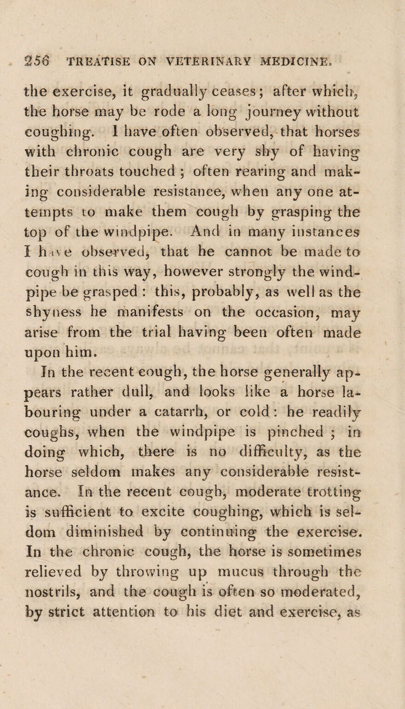 the exercise, it gradually ceases; after which, the horse may be rode a long journey without coughing. I have often observed, that horses with chronic cough are very shy of having their throats touched ; often rearing and mak¬ ing considerable resistance, when any one at¬ tempts to make them cough by grasping the top of the windpipe. And in many instances I h oe observed, that he cannot be made to cough in this way, however strongly the wind¬ pipe be grasped : this, probably, as well as the shyness he manifests on the occasion, may arise from the trial having been often made upon him. In the recent cough, the horse generally ap¬ pears rather dull, and looks like a horse la¬ bouring under a catarrh, or cold : he readily coughs, when the windpipe is pinched ; in doing which, there is no difficulty, as the horse seldom makes any considerable resist¬ ance, In the recent cough, moderate trotting is sufficient to excite coughing, which is sel¬ dom diminished by continuing the exercise. In the chronic cough, the horse is sometimes relieved by throwing up mucus through the nostrils, and the cough is often so moderated, by strict attention to his diet and exercise, as