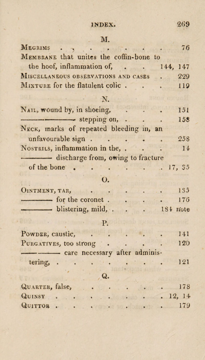 M. Megrims . -j . 76 Membrane that unites the coffin-bone to the hoof, inflammation of, 144, 147 Miscellaneous observations and cases • 229 Mixture for the flatulent colic . » 119 N. Nail, wound by, in shoeing. • 151 ---- stepping on, . 9 158 Neck, marks of repeated bleeding in, an unfavourable sign .... * 25S Nostrils, inflammation in the, . • U -- discharge from, owing to fracture of the bone ..... • 17, 35 O. Ointment, tar, .... • 135 - for the coronet . * 17 6 - blistering, mild, . 184 n'ote P. 4 • • Powder, caustic, .... • 141 Purgatives, too strong 9 120 -- care necessary after adminis- tering, ...... • 121 Q. Quarter, false, .... • 178 Quinsy ...... • 12, 14 Quittor .. • 179