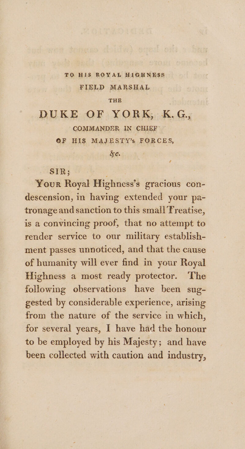 TO HIS ROYAL HIGHNESS FIELD MARSHAL THE DUKE OF YORK, K.G, COMMANDER IN CHIEF OF HIS MAJESTY’s FORCES, &amp;eO. SIR; : Your Royal Highness’s gracious con- descension, in having extended your pa- tronage and sanction to this small Treatise, is a convincing proof, that no attempt to render service to our military establish- ment passes unnoticed, and that the cause of humanity will ever find in your Royal Highness a most ready protector. ‘The following observations have been sug- gested by considerable experience, arising from the nature of the service in which, for several years, I have had the honour to be employed by his Majesty; and have been collected with caution and industry,