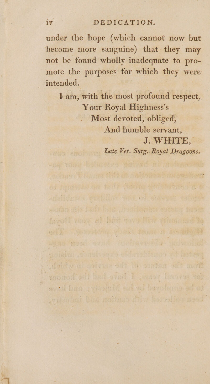 under the hope (which cannot now but become more sanguine) that. they may not be found wholly inadequate to pro- mote the purposes for which they were _ Intended. Iam, with the most profound respect, Your Royal Highness’s Most devoted, obliged, And humble servant, J. WHITE, Late Vet. Surg. Royal Dragoons,