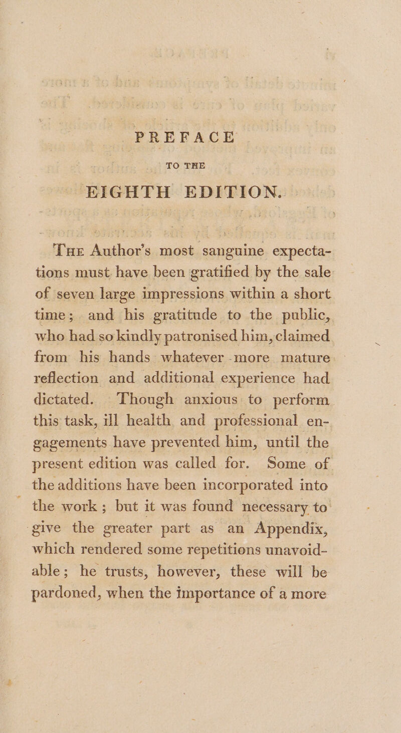 PREFACE TO THE EIGHTH EDITION. Tur Author’s most sanguine expecta- tions must have been gratified by the sale of seven large impressions within a short time; and his gratitude to the public, who had so kindly patronised him, claimed from his hands whatever -more mature reflection. and additional experience had dictated. Though anxious to perform this task, ill health and professional en- gagements have prevented him, until the present edition was called for. Some of. the additions have been incorporated into ~ the work; but it was found necessary to give the greater part as an Appendix, which rendered some repetitions unavoid- able; he trusts, however, these will be pardoned, when the importance of a more