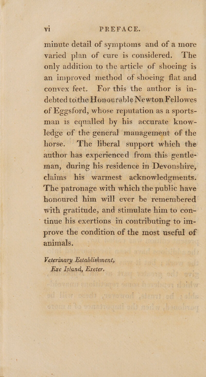 minute detail of symptoms and of a more varied plan of cure is considered. ‘The only addition to the article of shoeing is an improved method of shoeing flat and convex feet. For this the author is in- debted tothe Honourable Newton Fellowes of Eggsford, whose reputation as a sports- man is equalled by his accurate know- ledge of the general management of the horse. ‘The liberal support which the author has experienced from this gentle- man, during his residence in Devonshire, claims his warmest acknowledgments. The patronage with which the public have honoured him will ever be remembered with gratitude, and stimulate him to con- ’ tinue his exertions in contributing to im- prove the condition of the most useful of animals. Veterinary Establishment, Exe Island, Exeter.