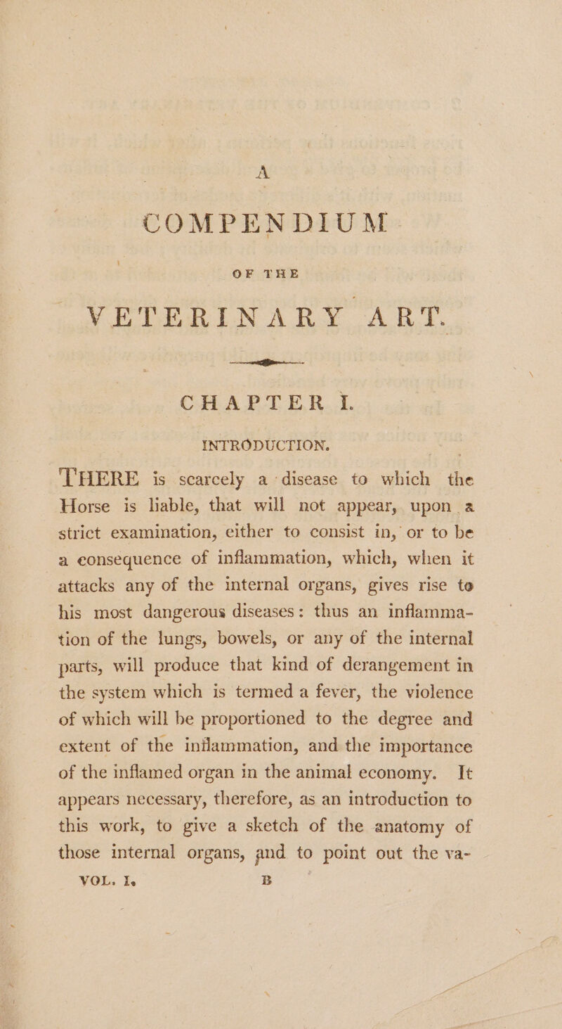 A COMPENDIUM VETERINARY ART. CHAPTER L INTRODUCTION. ‘THERE is scarcely a disease to which the Horse is liable, that will not appear, upon a strict examination, either to consist in, or to be a consequence of inflammation, which, when it attacks any of the internal organs, gives rise to his most dangerous diseases: thus an inflamma- tion of the lungs, bowels, or any of the internal parts, will produce that kind of derangement in the system which is termed a fever, the violence of which will be proportioned to the degree and extent of the inflammation, and the importance of the inflamed organ in the animal economy. It appears necessary, therefore, as an introduction to this work, to give a sketch of the anatomy of those internal organs, and to point out the va-
