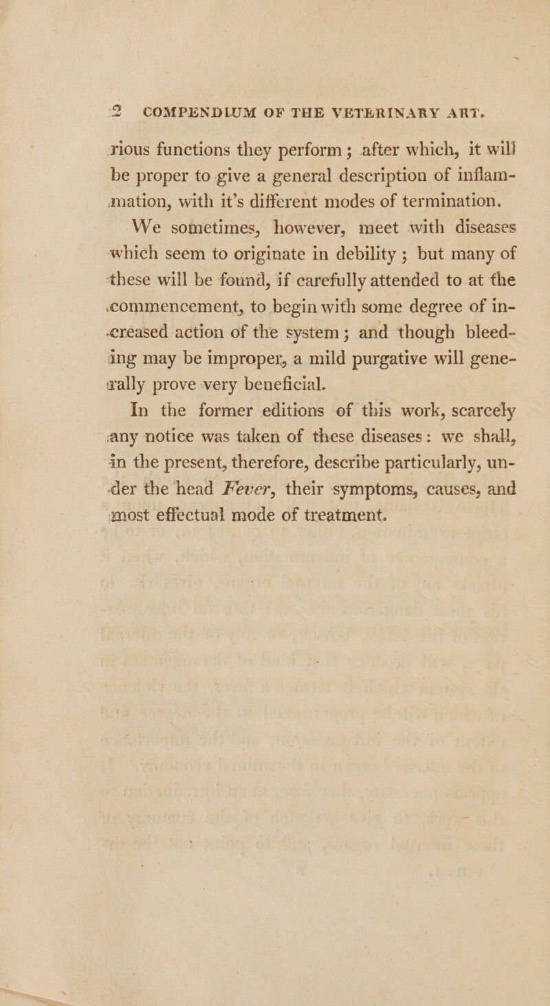 vious functions they perform ; after which, it will be proper to give a general description of inflam- mation, with it's different modes of termination. We sometimes, however, meet with diseases which seem to originate in debility ; but many of these will be found, if carefully attended to at the commencement, to begin with some degree of in- creased action of the system; and though bleed- ing may be improper, a mild purgative will gene- zally prove very beneficial. In the former editions of this work, scarcely any notice was taken of these diseases: we shall, in the present, therefore, describe particularly, un- ‘der the head Fever, their symptoms, causes, and most effectual mode of treatment.