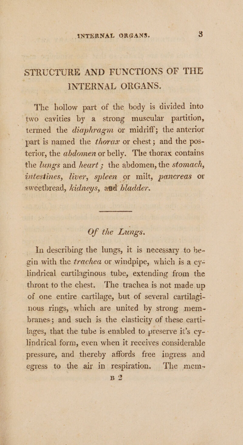 STRUCTURE AND FUNCTIONS OF THE | INTERNAL ORGANS. The hollow part of the body is divided into two cavities by a strong muscular partition, termed the diaphragm or midriff; the anterior part is named the thorax or chest; and the pos- terior, the abdomen or belly. The thorax contains the Jungs and heart ; the abdomen, the stomach, intestines, liver, spleen or milt, pancreas or sweetbread, kidneys, aad bladder. Of the Lungs. In describing the lungs, it is necessary to be- gin with the trachea or windpipe, which is a cy= lindrical cartilaginous tube, extending from the throat to the chest. The trachea is not made up of one entire cartilage, but of several cartilagi- nous rings, which are united by strong mem- branes; and such is the elasticity of these carti- lages, that the tube is enabled to preserve it’s cy- &gt; lindrical form, even when it receives considerable pressure, and thereby affords free ingress and egress to the air in respiration, The mem-~ B2