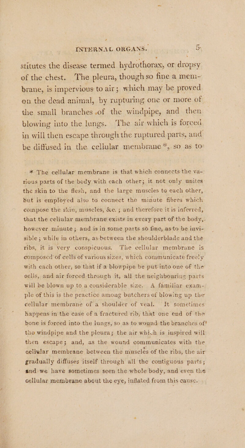 2 INTERNAL ORGANS. wet stitutes the disease termed hydrothorax, or dropsy of the chest. The pleura, though so fine a mem- brane, is impervious: to air; which may be proved en the dead animal, by rupturing one or more of. the small branches.of the windpipe, and then blowing into the lungs. The air which is forced in will then escape through the ruptured parts, and’ be diffused in the cellular membrane *, so as to _* The cellular: membrane is that which connects the va-: rious parts of the body with each other; it not only unites: the skin to the flesh, and the large muscles to each other, but is employed also to connect the minute fibres which compose the skin, muscles, &amp;e. ; and therefore it is inferred, that the cellular membrane exists in every part of the body,- however minute; and is in some parts so fine,.asto be invi- sible; while in others, as between the shoulderblade and the ribs, it is very conspicuous, The cellular membrane is composed of cells of various sizes, which communicate freely with each other, so that if a blowpipe be put into one of the sells, and air forced:through it, all the neighbouring parts will be blown up to a considerable size. A familiar exam- ple of this is the practice among butchers of blowing up the cellular membrane of a shoulder of veal. It sometimes happens in the case of a fractured rib; that ore end of the bone is forced into the lungs, so as to wound the branches of? the windpipe and the pleura; the air which is inspired will then escape; and, as the wound communicates with the cellular membrane between the muscles of the ribs, the air gradually diffuses itself through all the contiguous parts; and-we have sometimes seen the whole body, and even the cellular membrane about the eye, inflated from this cause.