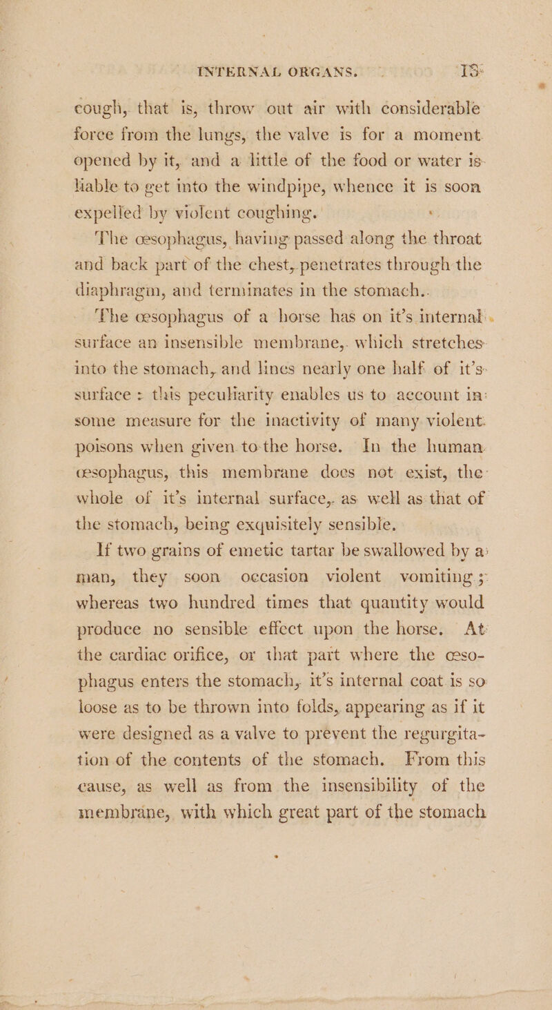 cough, that is, throw out air with considerable force from the lungs, the valve is for a moment opened by it, and a little of the food or water is: liable to get into the windpipe, whence it is soon expelled by violent coughing. The cesophagus, having passed along the throat and back part of the chest, penetrates through the diaphragm, and terminates in the stomach.. The oesophagus of a horse has on it’s internal . surface an insensible membrane,. which stretches into the stomach, and lines nearly one half of it’s. surface = this pecuharity enables us to account in: some measure for the inactivity of many violent: poisons when given tothe horse. In the human cesophagus, this membrane does not exist, the: whole of it’s internal surface,. as well as that of the stomach, being exquisitely sensible. If two grains of emetic tartar be swallowed by a: man, they soon oecasion violent vomiting > whereas two hundred times that quantity would produce no sensible effect upon the horse. At the cardiac orifice, or that part where the cso- phagus enters the stomach, it’s internal coat.is so loose as to be thrown into folds, appearing as if it were designed as a valve to prevent the regurgita- tion of the contents of the stomach. From this cause, as well as from the insensibility of the membrane, with which great part of the stomach