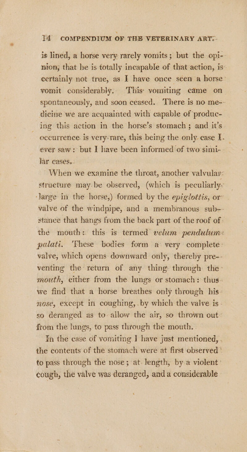is lined, a horse very: rarely vomits; but the opi- nion; that he is totally incapable of that ‘action, is’ certainly not true, as I have once seen a horse. vomit considerably. This: vomiting came on spontaneously, and soon ceased. There is no me-- dicine we are acquainted with capable of produc- ing this action in the horse’s stomach ; and it’s. occurrence is very‘rare, this being the only. case 1. ever saw: but I have been informed of two simi-- far cases.- When we examine the throat, another valvular: structure may be observed, (which is peculiarly- ‘large in the horse,) formed by the epiglottis, or~ valve of the windpipe, and a membranous sub-- stance that hangs from the back part of the roof of the mouth: this is termed velum pendulum: palati. ‘These bodies form avery complete - valve, which opens downward only, thereby pre-- venting the return of. any thing» through the mouth, either from the lungs or stomach: thus. we find that a horse breathes only through his- nose, except in coughing, .by which the valve. is. so deranged as to allow the air, so thrown out: from the lungs, to pass through the mouth. . In the case of vomiting | have just mentioned, . the contents of the stomach were at first observed ‘ fo pass through the nose; at. length, by-a violent’ cough, the valve was deranged, anda considerable.