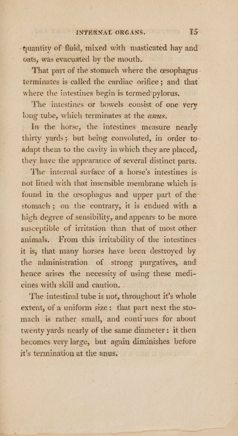‘quantity of fluid, mixed with masticated hay and oats, was evacuated: by the mouth. That part of the stomach where the cesophagus. terminates is called the cardiac orifice; and that. where the intestines begin is termed’ pylorus. The intestines or bowels consist of one. very long tube, which terminates at the anus. In the horse, the intestines measure nearly- thirty yards; but being convoluted, in order to: adapt them to the cavity in which they are placed, . they have the appearance of several distinct parts. The internal surface of a horse’s intestines is: not lined with that insensible membrane which is: found in the cesophagus and upper part of the- stomach; on the contrary, it is endued with a- high degree of sensibility, and appears to be more susceptible of irritation than that of most other animals. “From this irritability of the intestines - it is, that many horses have been destroyed by the administration of strong purgatives,. and hence arises the necessity of using these medi- eines with skill and caution. - The intestinal tube is not, throughout it’s whole extent, of a uniform size: that part next the sto- mach is rather small, and continues for about twenty yards nearly of the same diameter: it then becomes very large, but again diminishes before it’s termination at the anus,