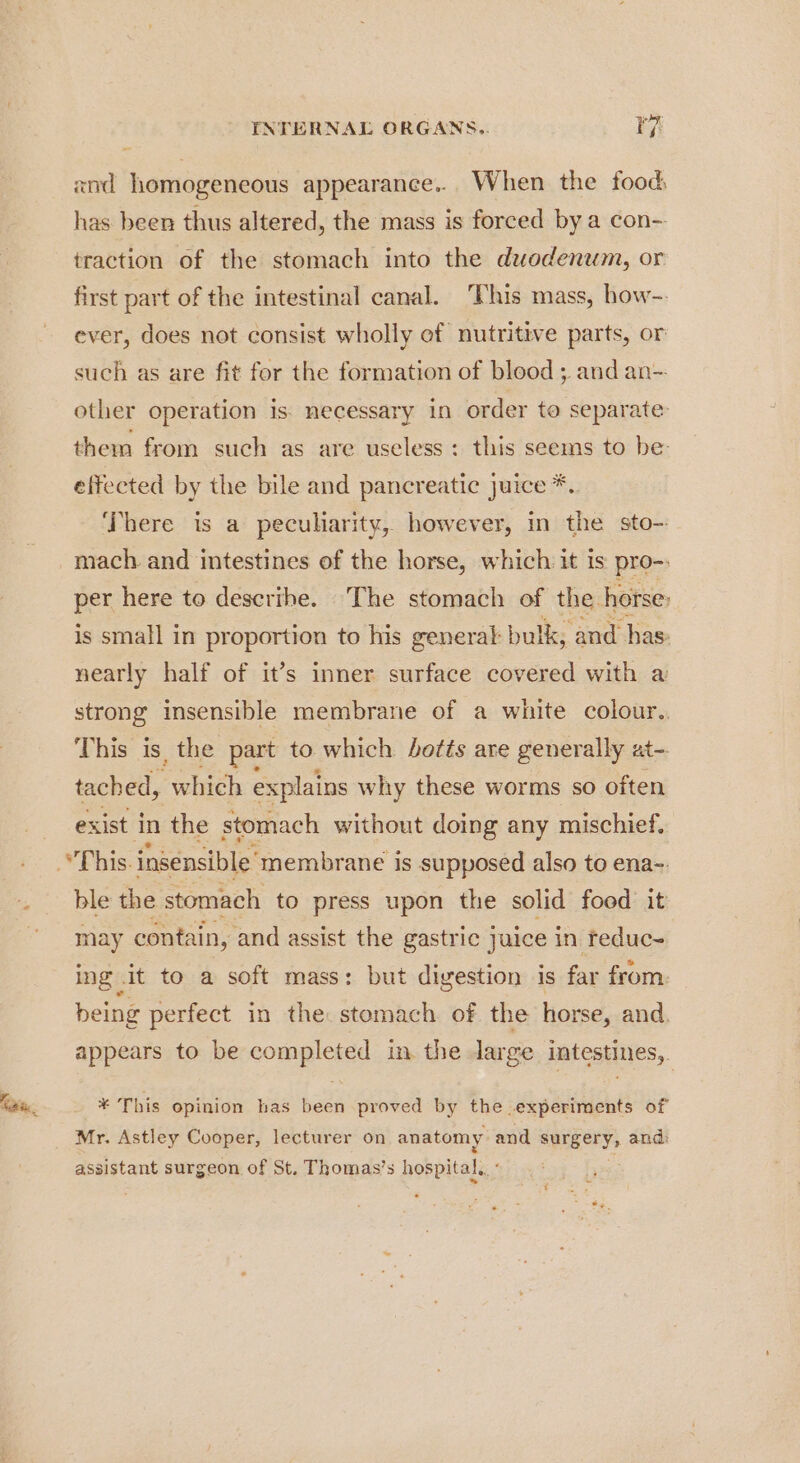 xnd homogeneous appearance... When the food, has been thus altered, the mass is forced by a con-- traction of the stomach into the duodenum, or first part of the intestinal canal. This mass, how-- ever, does not consist wholly of nutritive parts, or such as are fit for the formation of blood ; and an- other operation is: necessary in order to separate them from such as are useless: this seems to be: effected by the bile and pancreatic juice *.. There is a peculiarity, however, in the sto- mach. and intestines of the horse, which it is pro-. per here to describe. ‘The stomach of the horse: is small in proportion to his general bulk, and has nearly half of it’s inner surface covered with a strong insensible membrane of a white colour.. This is, the part to which hotts are generally at- tached, which explains why these worms so often exist in the stomach without doing any mischief. This. insensible’ membrane i is supposed also to ena-. ble the stomach to press upon the solid food it may contain, and assist the gastric juice in reduc~ ing .it to a soft mass: but digestion is far from. being perfect in the: stomach of the horse, and. appears to be completed in the large intestines, * This opinion has been proved by the experiments of Mr. Astley Cooper, lecturer on anatomy: and Spry and: assistant surgeon of St. Thomas’s hospital. - ;