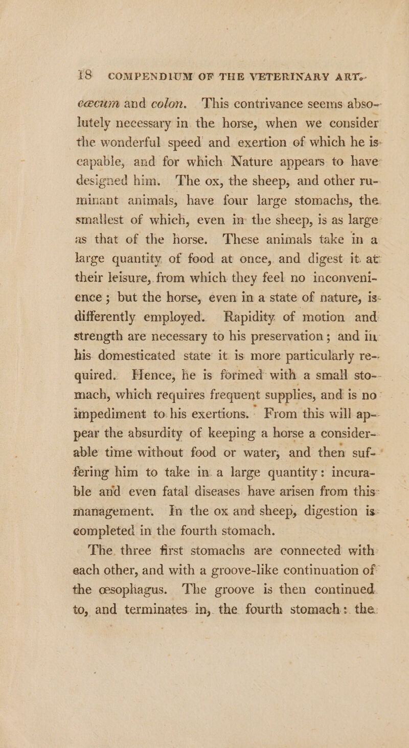 cecum and colon. This contrivance seems abso= lutely necessary in. the horse, when we consider _the wonderful speed and. exertion of which he is- capable, and for which. Nature appears to have designed him. The ox, the sheep, and other ru- minant animals, have four large stomachs, the. smallest of which, even in: the sheep, is as large: as that of the horse. These animals take in a large quantity. of food at once, and digest it. at’ their leisure,.from which they feel no inconveni- ence ; but the horse, even in a state of nature, is- differently employed. Rapidity. of motion and strength are necessary to his preservation; and in his. domesticated state it is more particularly re-. quired. Hence, he is formed with a small sto-- mach, which requires frequent supplies, and is no: impediment to his exertions. * From this will ap=- pear the absurdity of keeping a horse a consider-- able time without food or water, and then suf-” fering him to take in.a large quantity: incura- ble and even fatal diseases have arisen from this: management. In the ox and sheep, digestion is: completed in the fourth stomach. The. three first stomachs are connected with each other, and with a groove-like continuation of the oesophagus. The groove is then continued. to, and terminates. in, the fourth stomach:. the