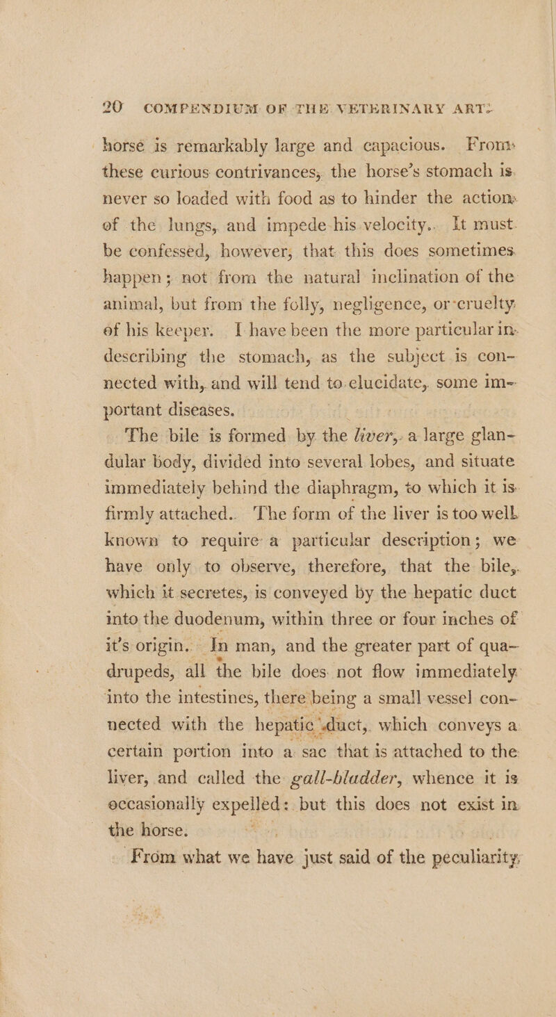horse is remarkably large and capacious. From: these curious contrivances; the horse’s stomach is. never so loaded with food as to hinder the action ef the lungs, and impede-his velocity... It must. be confessed, however, that this does sometimes happen; not from the natural inclination of the animal, but from the folly, negligence, or-cruelty: ef his keeper. I have been the more particular in. describing the stomach, as the subject is con- nected with,.and will tend Sesto oi some Im=: portant diseases. The bile is formed by the Fick. a large glan- divin body, divided into several lobes, and situate immediately behind the diaphragm, to which it is. firmly attached... ‘The form of the liver is too well known to require: a particular description; we have only to observe, therefore, that the bile,. which it secretes, is conveyed by the hepatic duct into the duodenum, within three or four inches of it’s origin. dn man, and the greater part of qua— drupeds, all the bile does not flow immediately: into the intestines, there: being a small vessel con- nected with the hepatic “duct, which conveys a certain portion into a sac that is attached to the liver, and called the gall-hladder, whence it is occasionally expelled: but this does not exist in the horse. From what we have just said of the peculiarity,