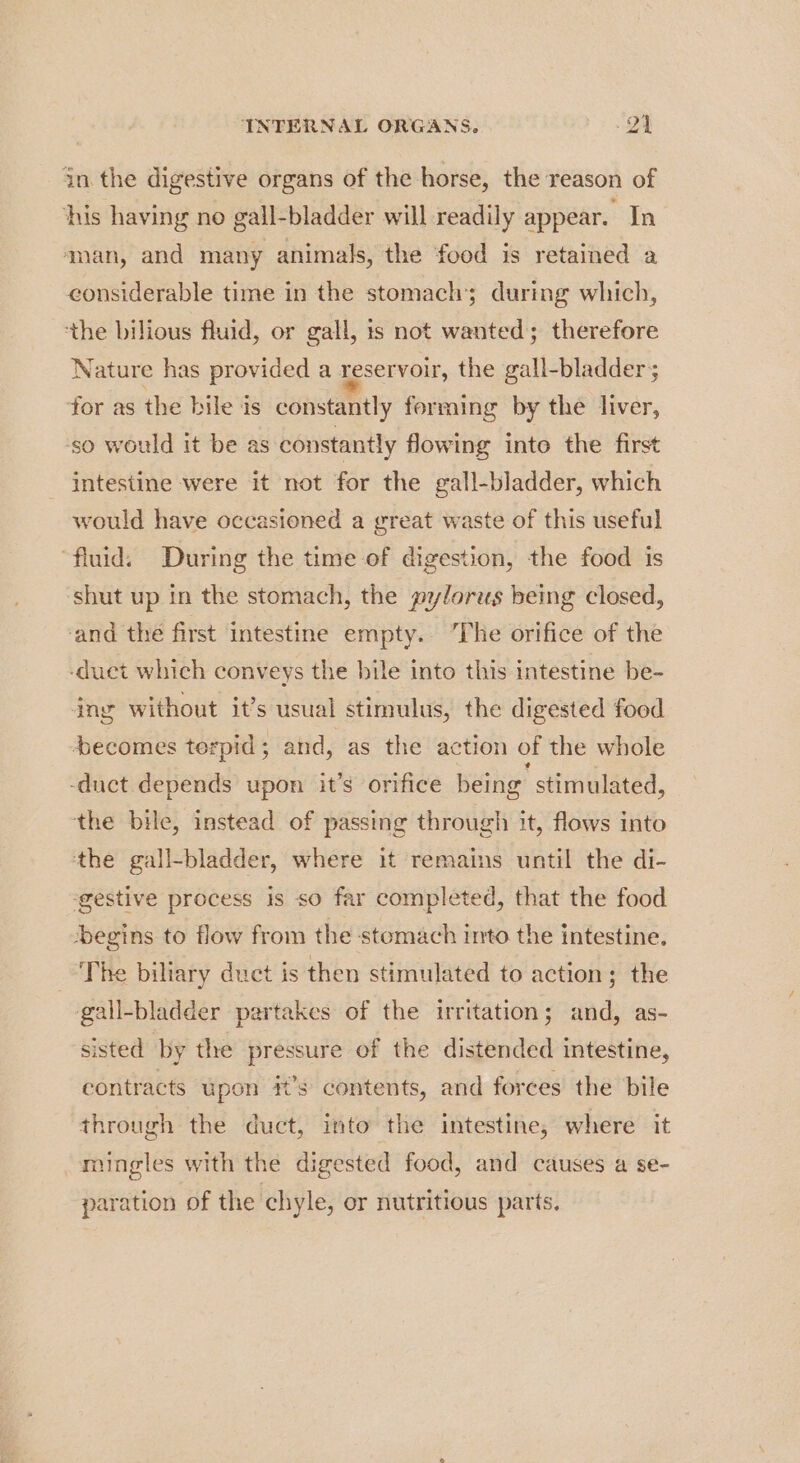 Aud in the digestive organs of the horse, the reason of his having no gall-bladder will readily appear. In man, and many animals, the ‘food is retained a considerable time in the stomach; during which, the bilious fluid, or gall, ts not wanted; therefore Nature has provided a reservoir, the gall-bladder; for as the bile is constantly forming by the liver, ‘so would it be as constantly flowing into the first - intestine were it not for the gall-bladder, which would have occasioned a great waste of this useful “fluid. During the time of digestion, the food is ‘shut up in the stomach, the pylorus being closed, and the first intestine empty. The orifice of the -duct which conveys the bile into this intestine be- ing without it’s usual stimulus, the digested food becomes terpid; and, as the action of the whole -duct depends upon it’s orifice being stimulated, the bile, instead of passing through it, flows into the gall-bladder, where it remains until the di- ‘gestive process is so far completed, that the food ‘begins to flow from the stomach into the intestine. The biltary duct is then stimulated to action; the gall-bladder partakes of the irritation; and, as- sisted by the pressure of the distended intestine, contracts upon #’s contents, and forces the bile through the duct, into the intestine; where it mingles with the digested food, and causes a se- paration of the chyle, or nutritious parts.