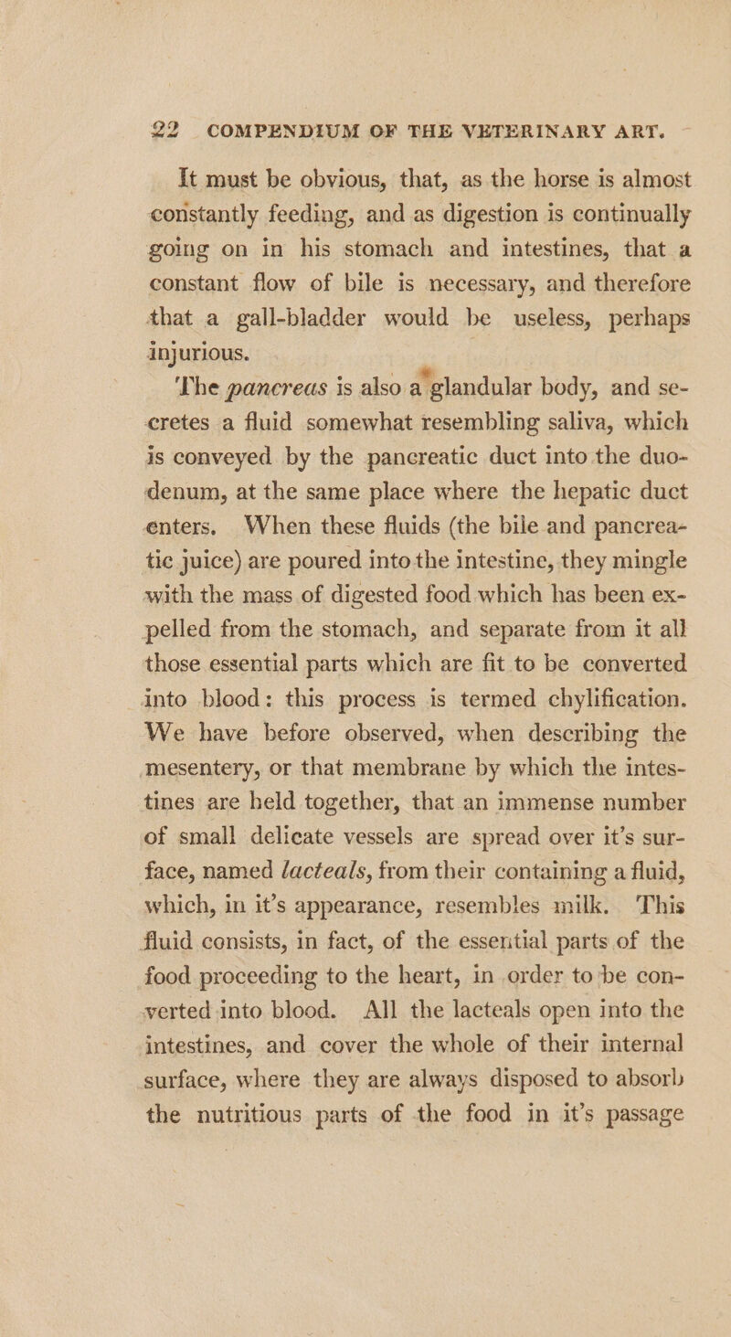 It must be obvious, that, as the horse is almost constantly feeding, and as digestion is continually going on in his stomach and intestines, that a constant flow of bile is necessary, and therefore that a gall-bladder would be useless, perhaps injurious. HN) ‘The pancreas is also a’ glandular body, and se- cretes a fluid somewhat resembling saliva, which is conveyed by the pancreatic duct into the duo- denum, at the same place where the hepatic duct enters, When these fluids (the bile and pancrea- tic juice) are poured into the intestine, they mingle with the mass of digested food which has been ex- pelled from the stomach, and separate from it all those essential parts which are fit to be converted into blood: this process is termed chylification. We have before observed, when describing the mesentery, or that membrane by which the intes- tines are held together, that an immense number of small delicate vessels are spread over it’s sur- face, named lacteals, from their containing a fluid, which, in it’s appearance, resembles milk. This fluid consists, in fact, of the essential parts of the food proceeding to the heart, in order to be con- verted into blood. All the lacteals open into the intestines, and cover the whole of their internal surface, where they are always disposed to absorb the nutritious parts of the food in it’s passage