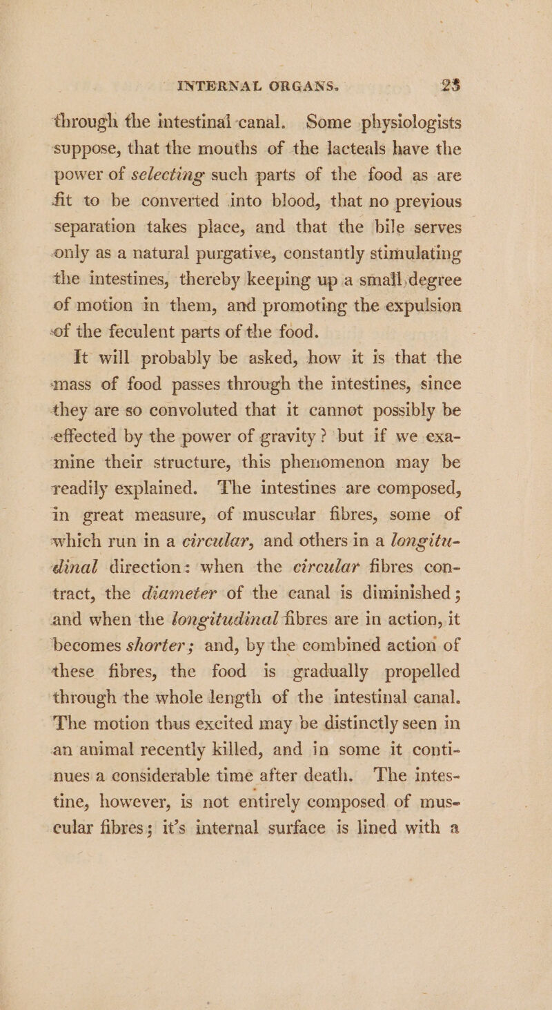through the intestinal ‘canal. Some physiologists suppose, that the mouths of the lacteals have the power of selecting such parts of the food as are fit to be converted into blood, that no previous separation takes place, and that the bile serves only as a natural purgative, constantly stimulating the intestines, thereby keeping up a smail,degree of motion in them, and promoting the expulsion sof the feculent parts of the food. It will probably be asked, how it is that the ‘mass of food passes through the intestines, since they are so convoluted that it cannot possibly be effected by the power of gravity? but if we exa- mine their structure, this phenomenon may be readily explained. The intestines are composed, in great measure, of muscular fibres, some of which run in a circular, and others in a longitu- dinal direction: when the circular fibres con- tract, the diameter of the canal is diminished ; and when the longitudinal fibres are in action, it becomes shorter; and, by the combined action of these fibres, the food is gradually propelled through the whole length of the intestinal canal. The motion thus excited may be distinctly seen in an animal recently killed, and in some it conti- nues a considerable time after death. The intes- tine, however, is not entirely composed, of mus- cular fibres; it’s internal surface is lined with a