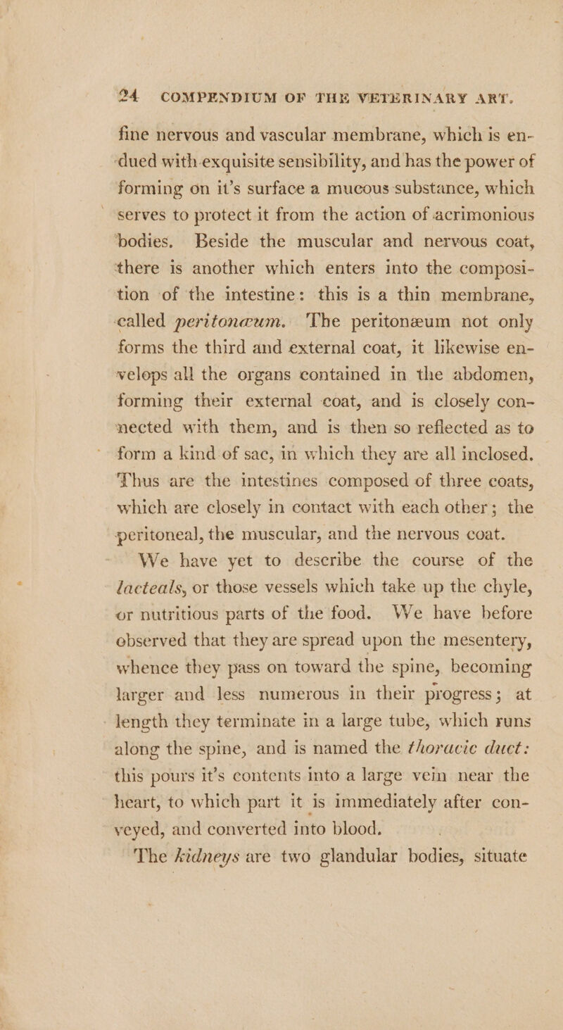 fine nervous and vascular membrane, which is en- ‘dued with exquisite sensibility, and has the power of forming on it’s surface a mucous substance, which serves to protect it from the action of acrimonious ‘bodies. Beside the muscular and nervous coat, there is another which enters into the composi- tion of the intestine: this is a thin membrane, called peritoncum. ‘The peritoneum not only forms the third and external coat, it likewise en- velops all the organs contained in the abdomen, forming their external coat, and is closely con- nected with them, and is then so reflected as to form a kind ef sac, in which they are all inclosed. Thus are the intestines composed of three coats, which are closely in contact with each other; the peritoneal, the muscular, and the nervous coat. We have yet to describe the course of the lacteals, or those vessels which take up the chyle, or nutritious parts of the food. We have before observed that they are spread upon the mesentery, whence they pass on toward the spine, becoming larger and less numerous in their progress; at length they terminate in a large tube, which runs along the spine, and is named the thoracic duct: this pours it’s contents into a large vein near the heart, to which part it is immediately after con- veyed, and converted into blood. The kidneys are two glandular bodies, situate