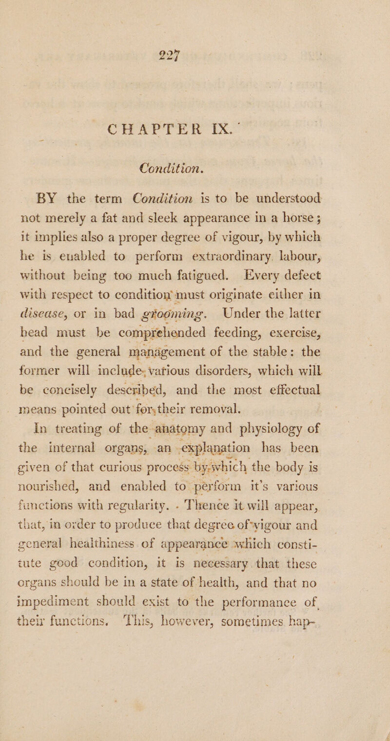 CHAPTER IX.’ Condition. BY the term Condition is to be understood not merely a fat and sleek appearance in a horse; it implies also a proper degree of vigour, by which he is enabled to perform extraordinary. labour, without being too much fatigued. Every defect with respect to condition must originate either in disease, or in bad gtooming. Under the latter head must be comprehended feeding, exercise, and the general management of the stable: the former will include. vatious disorders, which will be concisely described, and the most effectual means pointed out’ for; their removal. In treating of the anatomy and physiology of the internal organs, an explanation has_ been given of that curious process - byiwhich the body is nourished, and enabled to perform it’s various functions with regularity. . Thence it will appear, that, in order to produce that degree of-yigour and general healthiness of appearance swhich consti- tute good condition, it is necessary. that these organs should be in a state of health, and that no impediment should exist to the performance of. their functions, ‘This, however, sometimes, hap-