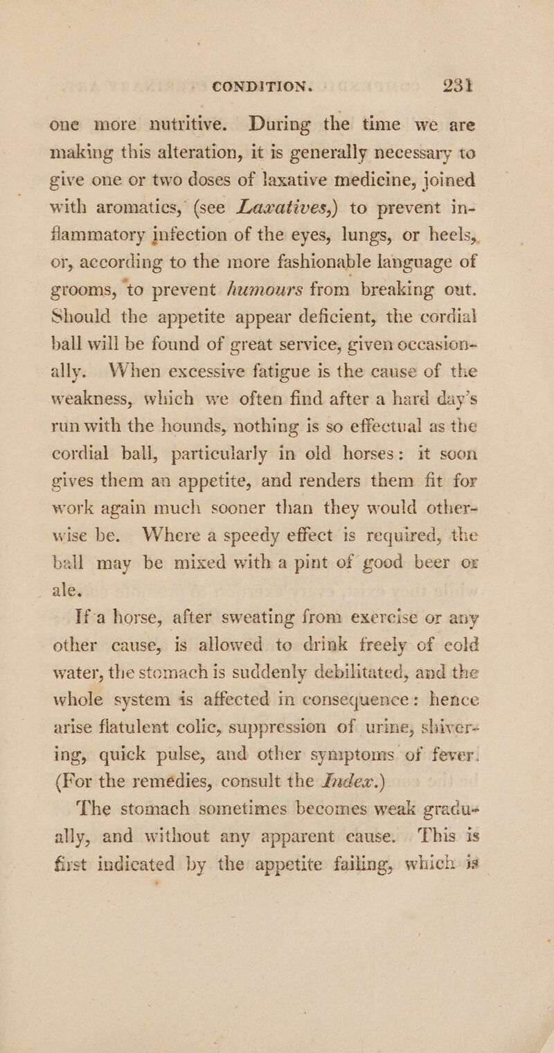 one more nutritive. During the time we are making this alteration, it is generally necessary to give one or two doses of laxative medicine, joined with aromatics, (see Lavxatives,) to prevent in- flammatory infection of the eyes, lungs, or heels, or, according to the more fashionable language of grooms, to prevent hemours from breaking out. Should the appetite appear deficient, the cordial ball will be found of great service, given occasion- ally. When excessive fatigue is the cause of the weakness, which we often find after a hard day’s run with the hounds, nothing is so effectual as the cordial ball, particularly in old horses: it soon gives them an appetite, and renders them fit for work again much sooner than they would other- wise be. Where a speedy effect is required, the ball may be mixed witha pint of good beer or - ales Ifa horse, after sweating from exercise or any other cause, is allowed to drink freely of cold water, the stomach is suddenly debilitated, and the whole system is affected in consequence: hence arise flatulent colic, suppression of urine, shiver- ing, quick pulse, and other symptoms of fever. (For the remédies, consult the Zndev.) The stomach sometimes becomes weak gradu- ally, and without any apparent cause. This is first indicated by the appetite failing, which is