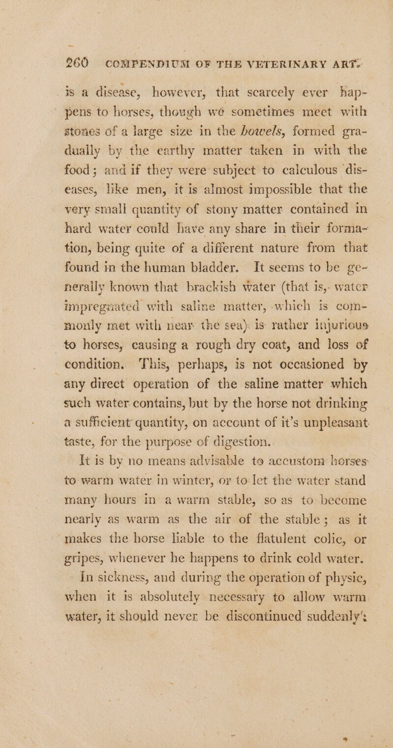 is a disease, however, that scarcely ever hap- pens to horses, though we sometimes meet with stones of a large size in the bowels, formed gra- dually by the earthy matter taken in with the food; and if they were subject to calculous ‘dis- eases, like men, it is almost impossible that the very small quantity of stony matter contained in hard water could have any share in their forma- tion, being quite of a different nature from that found in the human bladder. It seems to be ge- nerally known that brackish water (that is, water impregziated with saline matter, which is com- monly met with near the sea). is rather injurious to horses, causing a rough dry coat, and loss of condition. This, perhaps, is not occasioned by any direct operation of the saline matter which such water contains, but by the horse not drinking a sufhcient quantity, on account of it’s unpleasant taste, for the purpose of digestion. It is by no means advisable to accustont horses: to warm water in winter, or to:let the water stand many hours in a warm stable, so as to become nearly as warm as the air of the stable; as it makes the horse liable to the flatulent colic, or gripes, whenever he happens to drink cold water. In sickness, and during the operation of physic, when it is absolutely necessary to allow warm. water, it should never be discontinued suddealy':