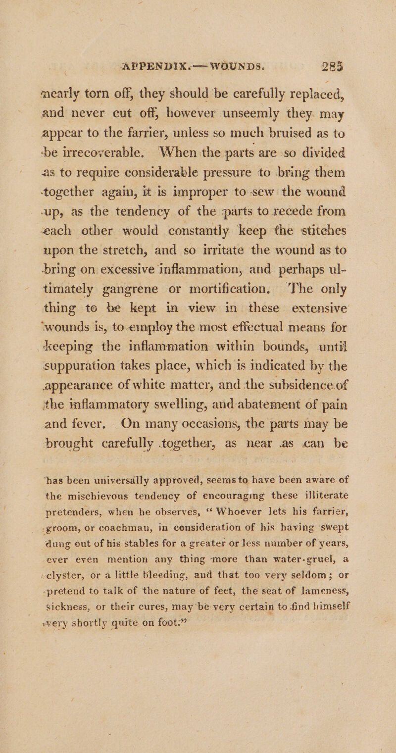 mearly torn off, they should be carefully replaced, and never cut off, however unseemly they. may appear to the farrier, unless so much bruised as to ‘be irrecoverable. When the parts are so divided as to require considerable pressure to bring them together again, it is improper to sew the wound up, as the tendency of the parts to recede from each other would constantly ‘keep the stitches upon the stretch, and so irritate the wound as to bring on excessive inflammation, and. perhaps ul- timately gangrene or mortification. The only thing to be kept Im view in these extensive ‘wounds is, to-employ the most effectual means for keeping the inflammation within bounds, until suppuration takes place, which is indicated by the appearance of white matter, and the subsidence of the inflammatory swelling, and abatement of pain and fever, On many occasions, the parts may be brought carefully together, as near .as can be ‘has been universdlly approved, seems to have been aware of the mischievous tendency of encouraging these illiterate pretenders, when he observes, ‘“* Whoever lets his farrier, -groom, or coachman, in consideration of his having swept dung out of his stables for a greater or less number of years, ever even mention any thing more than water-gruel, a -clyster, or a little bleeding, and that too very seldom; or -pretend to talk of the nature of feet, the seat of Jameness, sickness, or their cures, may’be very certain to find himself every shortly quite on foot.”