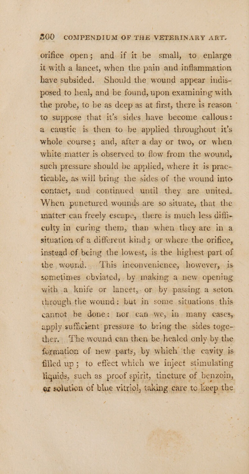 orifice open; and if it be small, to enlarge it with a lancet, when the pain and inflammation have subsided. Should the wound appear indis- posed to heal, and be found, upon examining with the probe, to be as deep as at first, there is reason ° to suppose that it’s sides have become callous: a caustic is then to be applied throughout it’s whole course; and, after a day or two, or when white matter is observed to flow from the wound, such pressure should be applied, where it is prac- ticable, as will bring the sides of the wound into contact, and continued until. they are united. When punctured wounds are so situate, that the matter can freely escape, there is much less difh- culty in curmg them, than when they are in a situation of a different kind; or where the orifice, instead of being the lowest, is the highest part of the wound. This inconvenience, however, is sometimes cbviated, by making a new opening with .a. knife or lancet,. or by passing a seton through the wound: but im some situations, this cannot. be done: tor can we, in. many cases,. apply sufficient pressure to bring the sides toge- ther. The wound can then be healed only by the formation of new parts, by which ‘the cavity is. filled up; to effect which we inject stimulating liguids, such as proof spirit, tincture of benzoin, or solution of blue vitriol, taking care to. Txeep the.