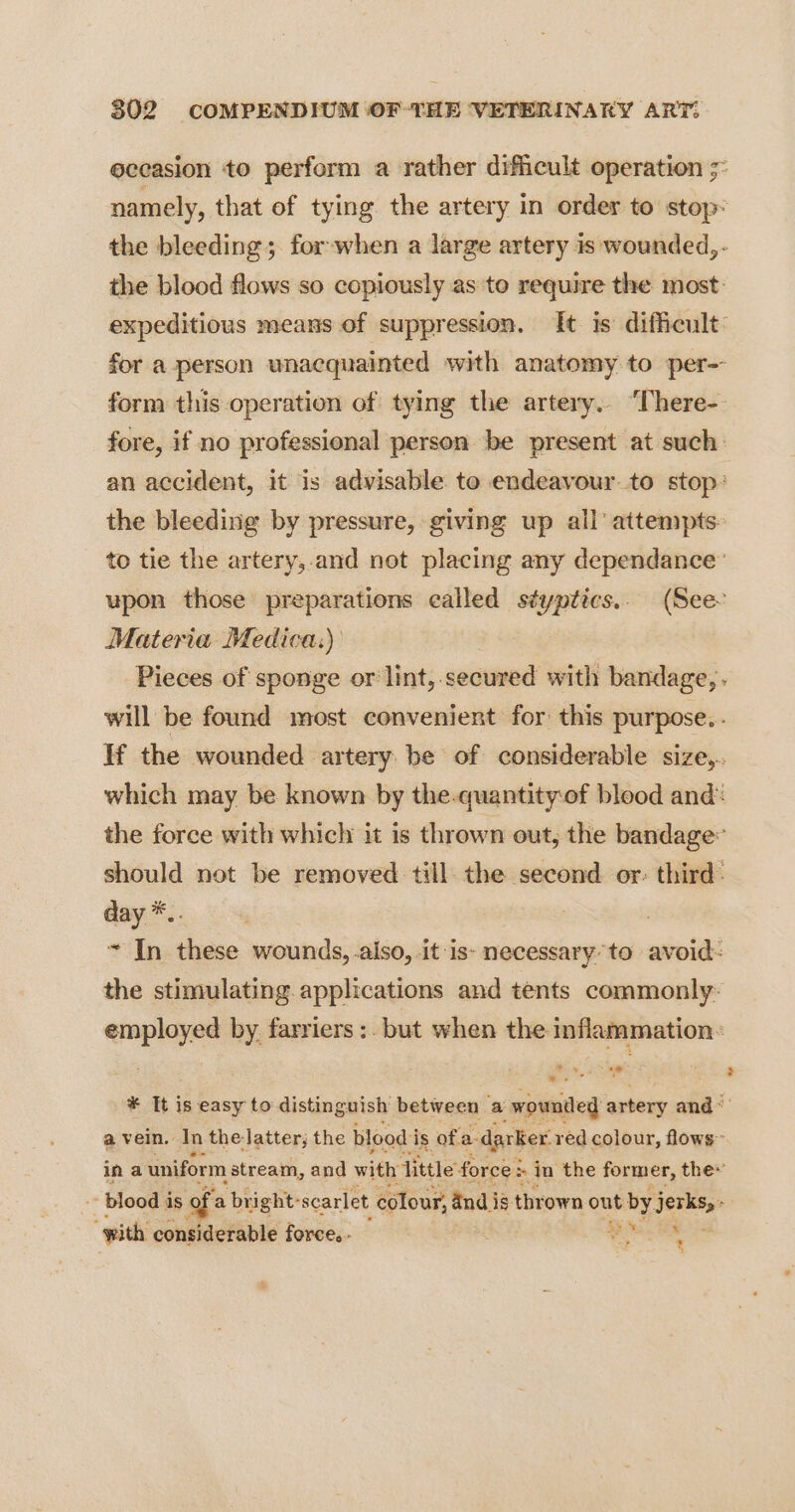 occasion to perform a rather difficult operation ;° namely, that of tying the artery in order to stop: the bleeding; for-when a large artery is wounded, - the blood flows so copiously as to require the most: expeditious means of suppression. It is difficult: for a person unacquainted with anatomy to per- form this operation of tying the artery. ‘There- fore, if no professional person be present at such: an accident, it is advisable to endeavour to stop: the bleeding by pressure, giving up all’ attempts. to tie the artery,-and not placing any dependance upon those preparations called styptics.. (See. Materia Medica:) Pieces of sponge or lint,.secured with bandage, . will be found most convenient for this purpose... If the wounded artery be of considerable size,.. which may be known by the.quantity:of blood and: the force with which it is thrown out, the bandage: should not be removed till. the second or: third: day *.. ~ In these wounds, also, it is- necessary’ to avoid: the stimulating. applications and tents commonly: “a by, farriers :. but when the inflammation: *¥ It is easy to distinguish between a wounded artery and~ a vein. In the latter; the blood i is ofa darker. red colour, flows ina uniform stream, and with fittle’ force: > in the former, the« ~~ blood is of a bright: scarlet colour, and is thrown out by. eee yx x “with considerable force. - er
