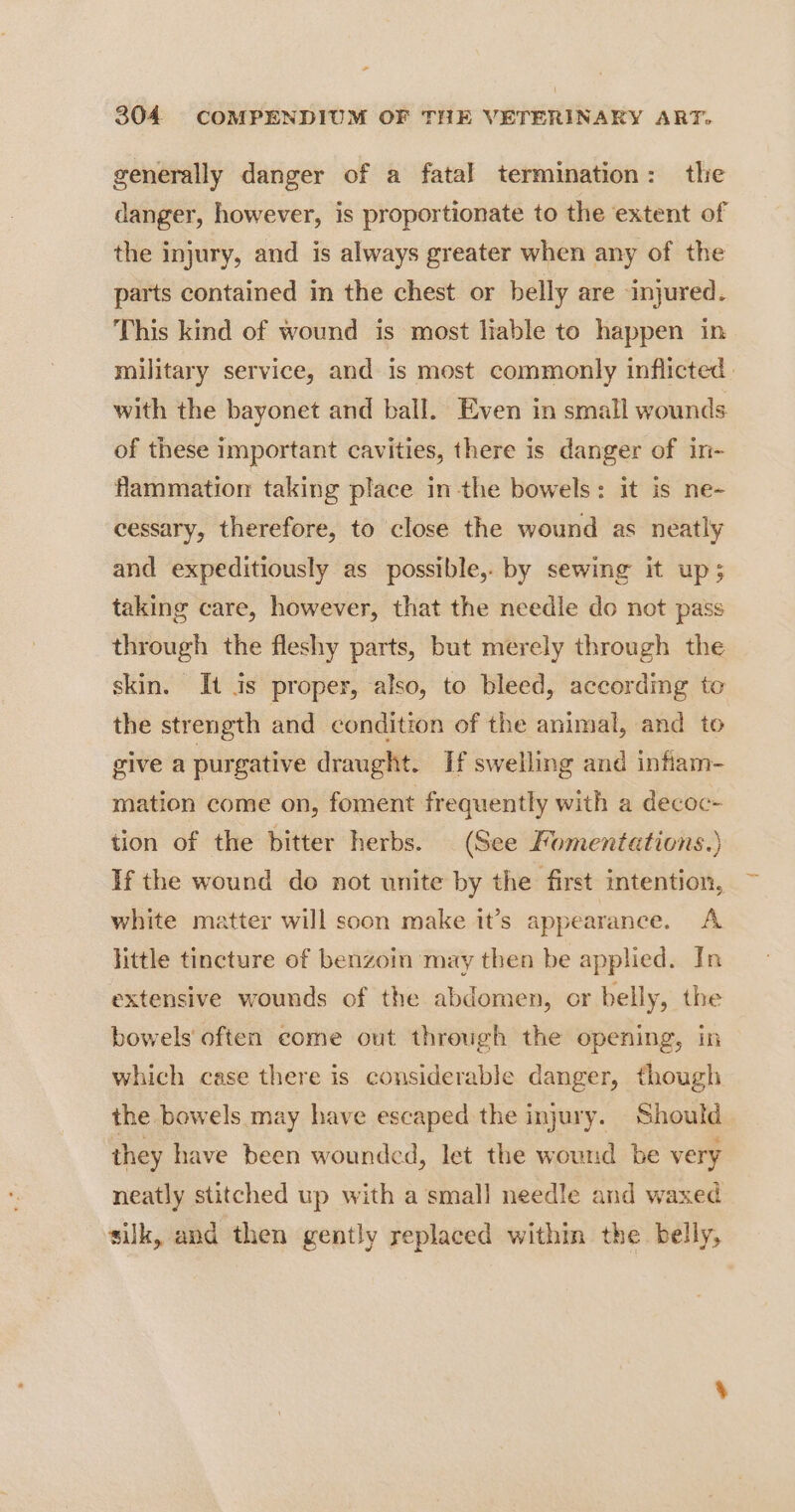 generally danger of a fatal termination: the danger, however, is proportionate to the extent of the injury, and is always greater when any of the parts contained in the chest or belly are injured. This kind of wound is most liable to happen in military service, and is most commonly inflicted. with the bayonet and ball. Even in small wounds of these important cavities, there is danger of in- Hammation taking place in the bowels: it is ne- cessary, therefore, to close the wound as neatly and expeditiously as possible, by sewing it up; taking care, however, that the needle do not pass through the fleshy parts, but merely through the skin. It is proper, also, to bleed, according to the strength and condition of the animal, and to give a purgative draught. If swelling and infiam- mation come on, foment frequently with a decoc- tion of the bitter herbs. (See Komentations.) If the wound do not unite by the first intention, white matter will soon make it’s appearance. A little tincture of benzoin may then be applied. In extensive wounds of the abdomen, or belly, the bowels often come out through the opening, in which case there is considerable danger, though the bowels may have escaped the injury. Should ihey have been wounded, let the wound be very neatly stitched up with a small needle and waxed silk, and then gently replaced within the belly,