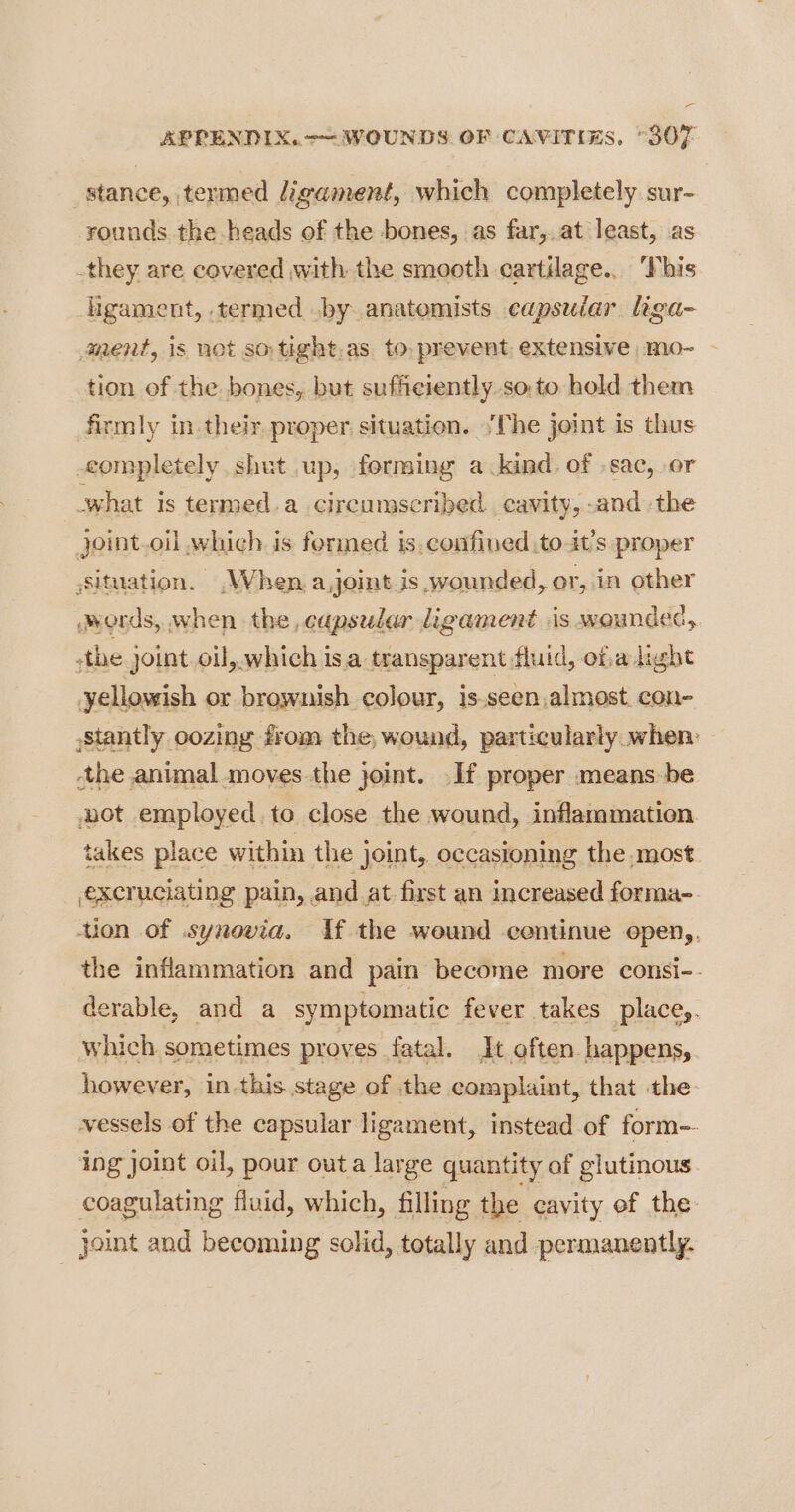 _stance, termed ligament, which completely sur- rounds the heads of the bones, as far,.at least, as they are covered with the smooth cartilage... This ligament, termed .by anatomists capsular liga- ment, is not so tight.as to. prevent extensive mo- — tion of the bones, but sufficiently so. to hold them firmly in their proper situation. \‘The joint is thus completely. shut up, forming a kind. of -sac, or what is termed.a circumscribed. cavity, -and the joint.oil which. is formed is. confined to it’s proper Situation. When a,joit is wounded, or, in other words, when the capsular ligament sis wounded, -the joint. oil, which isa transparent fluid, ofadight yellowish or brownish colour, is.seen,almost con- ,stantly oozing from the, wound, particularly when: -the animal moves-the joint. If proper means be aot employed. to close the wound, inflammation takes place within the joint, occasioning the most excruciating pain, and at first an increased forma- tion of .synovia. If the wound centinue open,, the inflammation and pain become more consi-. derable, and a symptomatic fever takes placey. which sometimes proves fatal. Jt often happens, however, in this stage of the complaint, that the vessels of the capsular ligament, instead of form-- ing joint oil, pour outa large quantity of glutinous coagulating fluid, which, filling the cavity ef the joint and becoming solid, totally and permanently.