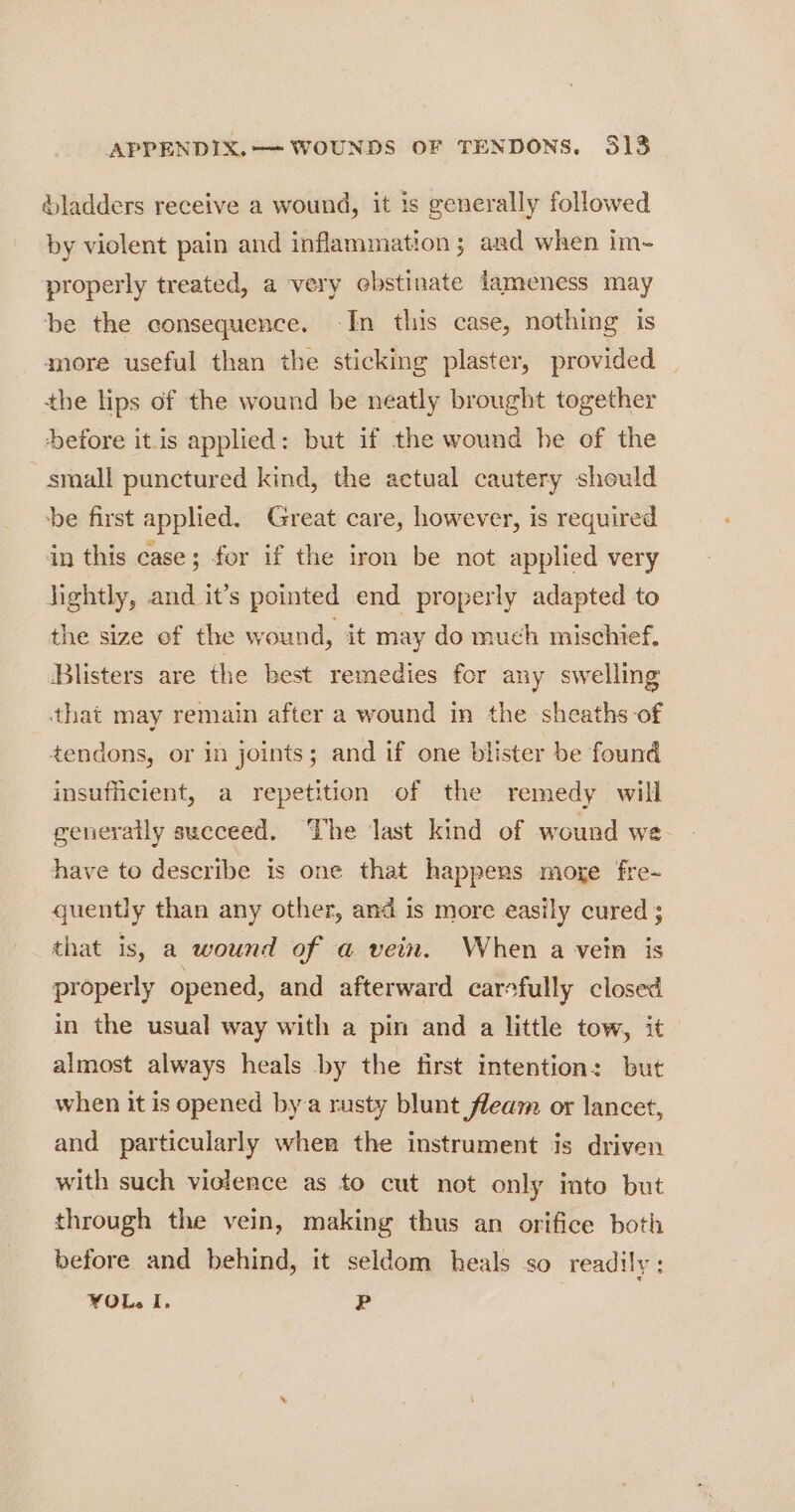 &amp;ladders receive a wound, it is generally followed by violent pain and inflammation; and when im-~- properly treated, a very ebstinate lameness may be the consequence. In this case, nothing is more useful than the sticking plaster, provided the lips of the wound be neatly brought together efore itis applied: but if the wound he of the small punctured kind, the actual cautery should be first applied. Great care, however, is required in this case; for if the iron be not applied very lightly, and it’s pointed end properly adapted to the size ef the wound, it may do much mischief. Blisters are the best remedies for any swelling that may remam after a wound in the sheaths of tendons, or in joints; and if one blister be found insufficient, a repetition of the remedy will generally succeed. The last kind of wound we. have to describe is one that happers moge fre- quently than any other, and is more easily cured ; that is, a wound of a vein. When a vein is properly opened, and afterward carefully closed in the usual way with a pin and a little tow, it almost always heals by the first intention: but when it is opened bya rusty blunt fleam or lancet, and particularly when the instrument is driven with such violence as to cut not only into but through the vein, making thus an orifice both before and behind, it seldom heals so readily: FOL. I. P