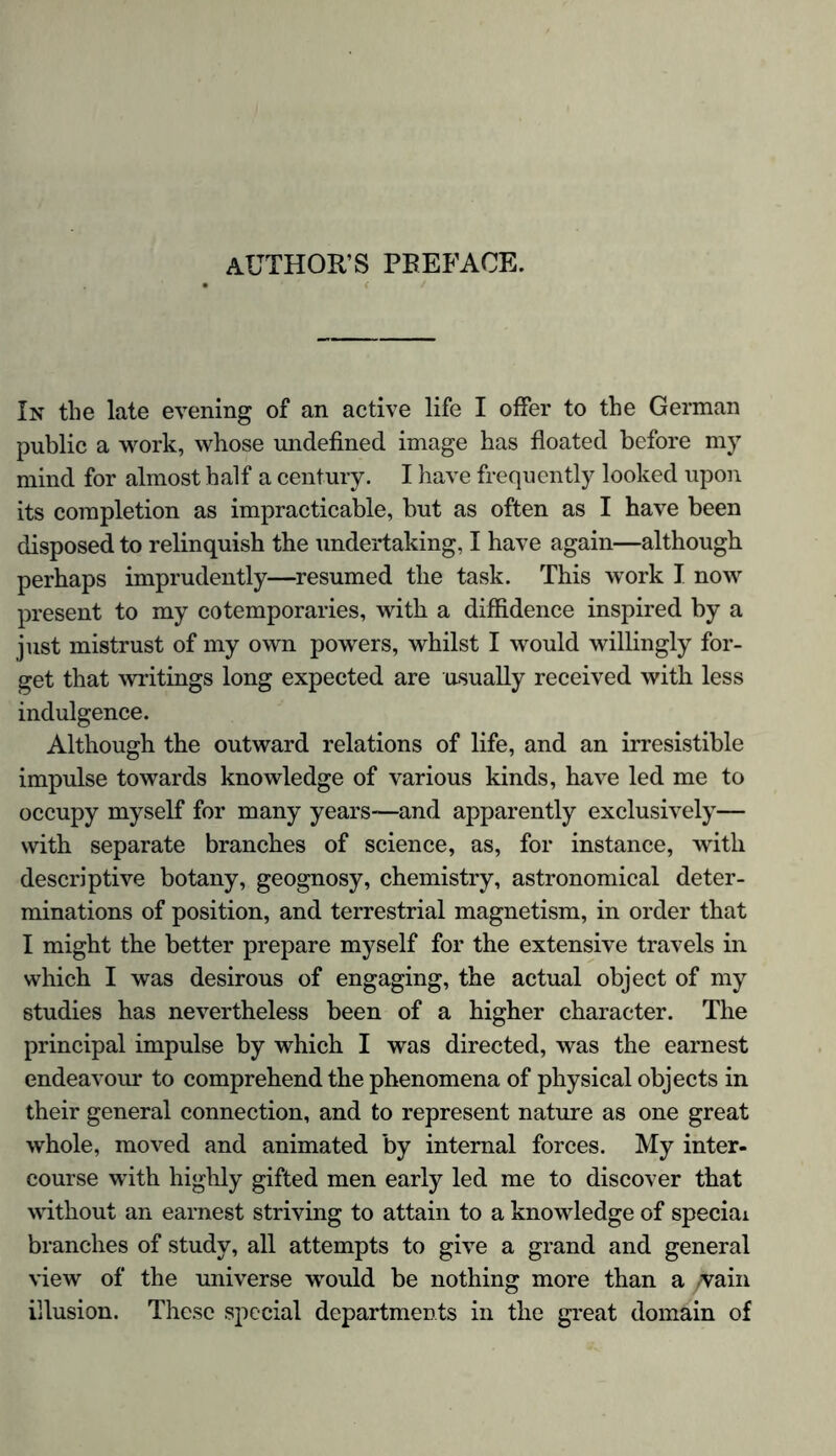 AUTHOR’S PREFACE. In the late evening of an active life I offer to the German public a work, whose undefined image has floated before my mind for almost half a century. I have frequently looked upon its completion as impracticable, but as often as I have been disposed to relinquish the undertaking, I have again—although perhaps imprudently—resumed the task. This work I now present to my cotemporaries, with a diffidence inspired by a just mistrust of my own powers, whilst I would willingly for- get that writings long expected are usually received with less indulgence. Although the outward relations of life, and an irresistible impulse towards knowledge of various kinds, have led me to occupy myself for many years—and apparently exclusively— with separate branches of science, as, for instance, with descriptive botany, geognosy, chemistry, astronomical deter- minations of position, and terrestrial magnetism, in order that I might the better prepare myself for the extensive travels in which I was desirous of engaging, the actual object of my studies has nevertheless been of a higher character. The principal impulse by which I was directed, was the earnest endeavour to comprehend the phenomena of physical objects in their general connection, and to represent nature as one great whole, moved and animated by internal forces. My inter- course with highly gifted men early led me to discover that without an earnest striving to attain to a knowledge of special branches of study, all attempts to give a grand and general view of the universe would be nothing more than a vain illusion. These special departments in the great domain of