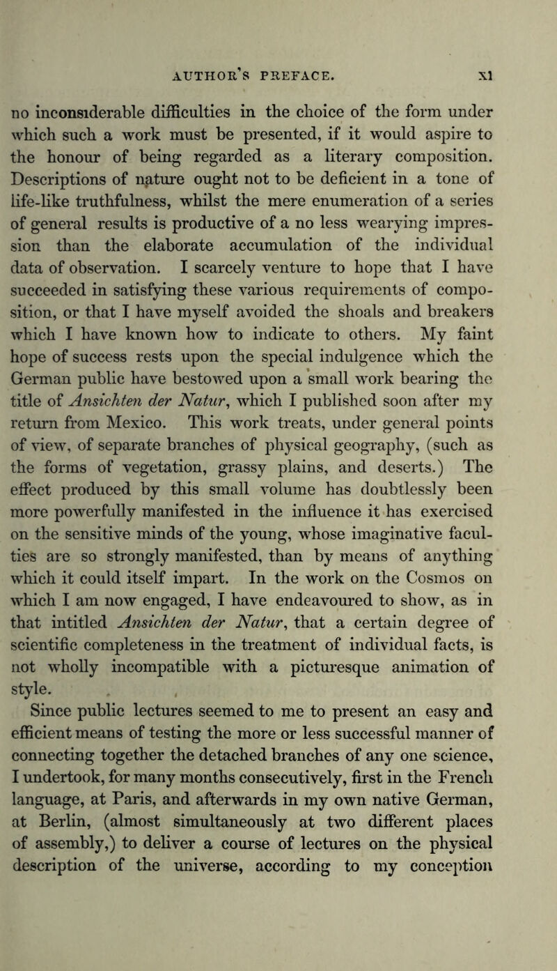 no inconsiderable difficulties in the choice of the form under which such a work must be presented, if it would aspire to the honour of being regarded as a literary composition. Descriptions of nature ought not to be deficient in a tone of life-like truthfulness, whilst the mere enumeration of a series of general results is productive of a no less wearying impres- sion than the elaborate accumulation of the individual data of observation. I scarcely venture to hope that I have succeeded in satisfying these various requirements of compo- sition, or that I have myself avoided the shoals and breakers which I have known how to indicate to others. My faint hope of success rests upon the special indulgence which the German public have bestowed upon a small work bearing the title of Ansichten der Natur, which I published soon after my return from Mexico. This work treats, under general points of view, of separate branches of physical geography, (such as the forms of vegetation, grassy plains, and deserts.) The effect produced by this small volume has doubtlessly been more powerfully manifested in the influence it has exercised on the sensitive minds of the young, whose imaginative facul- ties are so strongly manifested, than by means of anything which it could itself impart. In the work on the Cosmos on which I am now engaged, I have endeavoured to show, as in that intitled Ansichten der Natur, that a certain degree of scientific completeness in the treatment of individual facts, is not wholly incompatible with a picturesque animation of style. Since public lectures seemed to me to present an easy and efficient means of testing the more or less successful manner of connecting together the detached branches of any one science, I undertook, for many months consecutively, first in the French language, at Paris, and afterwards in my own native German, at Berlin, (almost simultaneously at two different places of assembly,) to deliver a course of lectures on the physical description of the universe, according to my conception