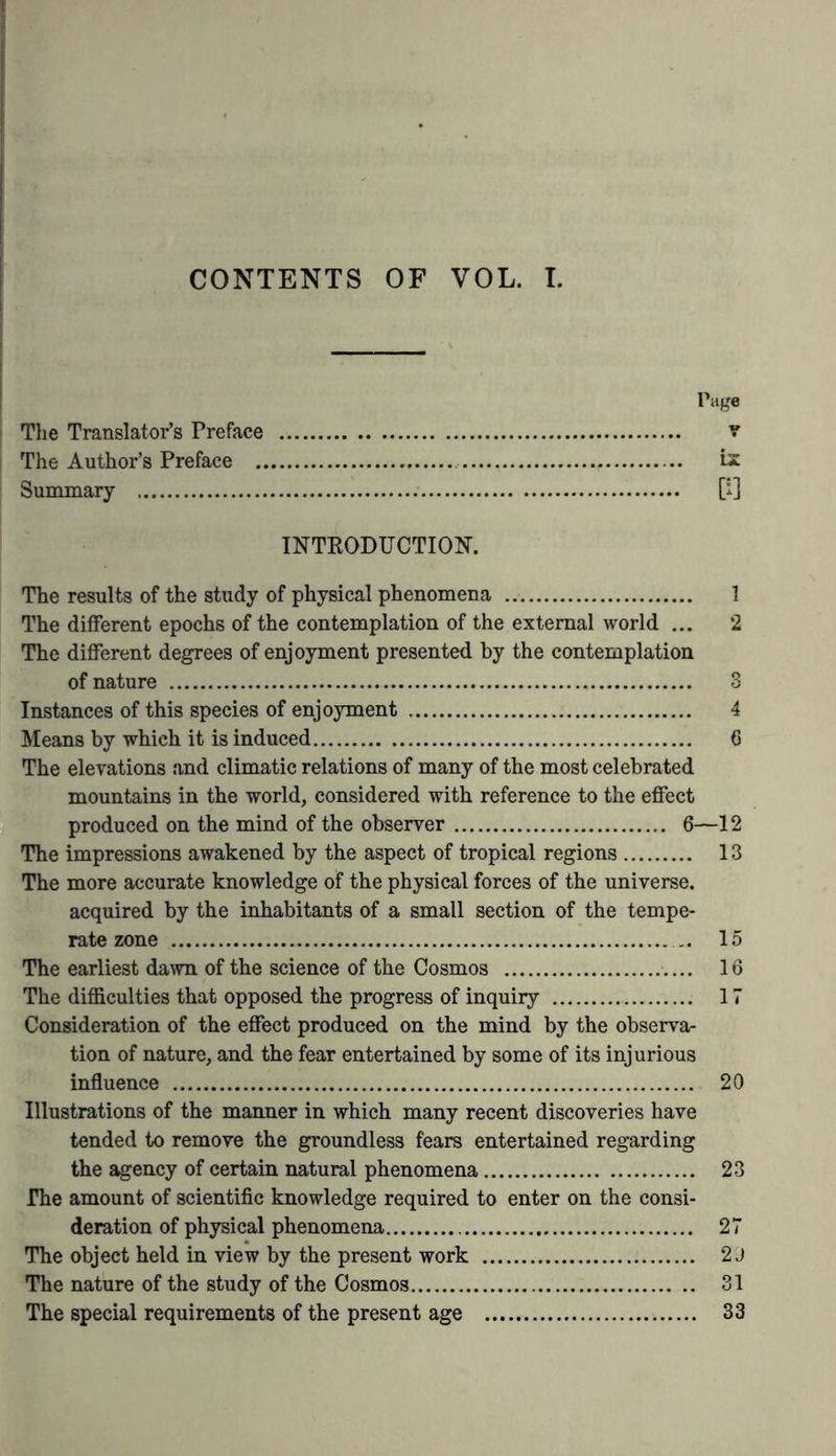 study of nature (consisting in animated delineations, land- scape painting, and the arrangement and cultivation of exotic vegetable forms), of the history of the contemplation of the universe, or the gradual development of the reciprocal action of natural forces constituting one natural whole; and lastly, of the special branches of the several departments of science, whose mutual connection is indicated in the begin- ning of the work. Wherever it has been possible to do so I have adduced the authorities from whence I derived my facts, with a view of affording testimony both to the accuracy of my statements and to the value of the observations to which refer- ence was made. In those instances where I have quoted from my own writings (the facts contained in which being, from their very nature, scattered through different portions of my works), I have always referred to the original editions, owing to the importance of accuracy with regard to numerical re- lations, and to my own distrust of the care and correct- ness of translators. In the few cases where I have extracted short passages from the works of my friends, I have indicated them by marks of quotation; and, in imitation of the practice of the ancients, I have invariably preferred the repetition of the same words to any arbitrary substitution of my own paraphrases. The much contested question of priority of claim to a first discovery, which it is so dangerous to treat of in a work of this uncontroversial kind, has rarely been touched upon. Where I have occasionally referred to clas- sical antiquity, and to that happy period of transition which has rendered the sixteenth and seventeenth centuries so cele- brated, owing to the great geographical discoveries by which the age was characterised, I have been simply led to adopt this mode of treatment, from the desire we experience from time to time, when considering the general views of nature, to escape from the circle of more strictly dogmatical modern opinions and enter the free and fanciful domain of earlier presentiments.