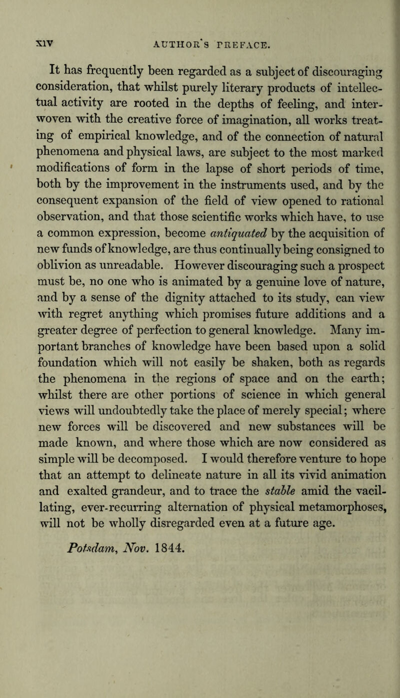 It has frequently been regarded as a subject of discouraging consideration, that whilst purely literary products of intellec- tual activity are rooted in the depths of feeling, and inter- woven with the creative force of imagination, all works treat- ing of empirical knowledge, and of the connection of natural phenomena and physical laws, are subject to the most marked modifications of form in the lapse of short periods of time, both by the improvement in the instruments used, and by the consequent expansion of the field of view opened to rational observation, and that those scientific works which have, to use a common expression, become antiquated by the acquisition of new funds of knowledge, are thus continually being consigned to oblivion as unreadable. However discouraging such a prospect must be, no one who is animated by a genuine love of nature, and by a sense of the dignity attached to its study, can view with regret anything which promises future additions and a greater degree of perfection to general knowledge. Many im- portant branches of knowledge have been based upon a solid foundation which will not easily be shaken, both as regards the phenomena in the regions of space and on the earth; whilst there are other portions of science in which general views will undoubtedly take the place of merely special; where new forces will be discovered and new substances will be made known, and where those which are now considered as simple will be decomposed. I would therefore venture to hope that an attempt to delineate nature in all its vivid animation and exalted grandeur, and to trace the stable amid the vacil- lating, ever-recurring alternation of physical metamorphoses, will not be wholly disregarded even at a future age. Potsdam, Nov. 1844.