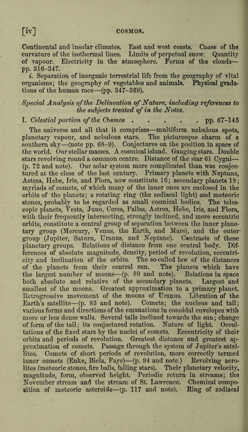 aim is an inner one, arising from exalted mental activity. Mode of treatment with regard to the object and presentation; reciprocal con- nection existing between thought and speech—p. 36. The notes to pp. 6-12. Comparative hypsometrical data of the eleva- tions of the Dhawalagiri, Jawahir, Chimborazo, Etna, (according to the measurement of Sir John Herschel), the Swiss Alps, &c.—p. 6. Rarity of palms and ferns in the Himalaya mountains—p. 8. European vege- table forms in the Indian mountains—p. 8. Northern and southern limits of perpetual snow on the Himalaya; influence of the elevated plateau of Thibet—pp. 9-12. Fishes of an earlier world—p. 26. Limits and Method of Exposition of the Physical Description of the Universe pp. 37-61. Subjects embraced by the study of the Cosmos or of physical cosmo- graphy. Separation of other kindred studies—pp. 37-44. The urano- logical portion of the Cosmos is more simple than the telluric; the impossibility of ascertaining the diversity of matter simplifies the study of the mechanism of the heavens. Origin of the word Cosmos, its signification of adornment and order of the universe. The existing cannot be absolutely separated in our contemplation of nature from the future. History of the world and description of the world—pp. 44-56. Attempts to embrace the multiplicity of the phenomena of the Cosmos in the unity of thought and under the form of a purely rational combi- nation. Natural philosophy which preceded all exact observation in antiquity is a natural, but not unfreqnently ill-directed, effort of reason. Two forms of abstraction rule the whole mass of knowledge, viz., the quantitative, relative determinations according to number and magni- tude, and qualitative, material characters. Means of submitting pheno- mena to calculation. Atoms, mechanical methods of construction. Figurative representations; mythical conception of imponderable mat- ters, and the peculiar vital forces in every organism. That which is attained by observation and experiment (calling forth phenomena) leads by analogy and induction to a knowledge of empirical laws; their gradual simplification and generalisation. Arrangement of the facts discovered in accordance with leading ideas. The treasure of empirical contemplation collected through ages, is in no danger of experiencing any hostile agency from philosophy—pp. 56-61. [In the notes appended to pp. 48-53, are considerations of the general and comparative geography of Yarenius. Philological investigation into the meaning of the words Koapog and mundus.] Delineation of Nature. General Review of Natural Phenomena pp. 62-369. Introduction—pp. 62-67. A descriptive delineation of the world embraces the whole universe (to irav) in the celestial and terrestrial spheres. Form and course of the representation. It begins with the depths of space, of which we know little beyond the existence of laws of gravitation, and with the region of the remotest nebulous spots