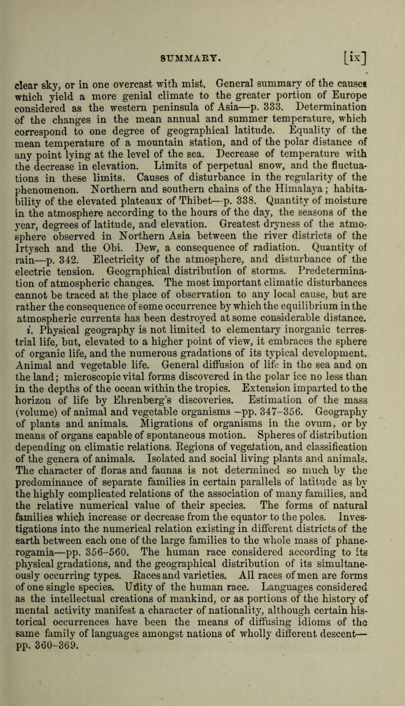 clear sky, or in one overcast with mist. General summary of the causes wnich yield a more genial climate to the greater portion of Europe considered as the western peninsula of Asia—p. 333. Determination of the changes in the mean annual and summer temperature, which correspond to one degree of geographical latitude. Equality of the mean temperature of a mountain station, and of the polar distance of any point lying at the level of the sea. Decrease of temperature with the decrease in elevation. Limits of perpetual snow, and the fluctua- tions in these limits. Causes of disturbance in the regularity of the phenomenon. Northern and southern chains of the Himalaya; habita- bility of the elevated plateaux of Thibet—p. 338. Quantity of moisture in the atmosphere according to the hours of the day, the seasons of the year, degrees of latitude, and elevation. Greatest dryness of the atmo- sphere observed in Northern Asia between the river districts of the Irtysch and the Obi. Dew, a consequence of radiation. Quantity of rain—p. 342. Electricity of the atmosphere, and disturbance of the electric tension. Geographical distribution of storms. Predetermina- tion of atmospheric changes. The most important climatic disturbances cannot be traced at the plaee of observation to any local cause, but are rather the consequence of some occurrence by which the equilibrium in the atmospheric currents has been destroyed at some considerable distance. i. Physical geography is not limited to elementary inorganic terres- trial life, but, elevated to a higher point of view, it embraces the sphere of organic life, and the numerous gradations of its typical development. Animal and vegetable life. General diffusion of life in the sea and on the land; microscopic vital forms discovered in the polar ice no less than in the depths of the ocean within the tropics. Extension imparted to the horizon of life by Ehrenberg's discoveries. Estimation of the mass (volume) of animal and vegetable organisms —pp. 347-356. Geography of plants and animals. Migrations of organisms in the ovum, or by means of organs capable of spontaneous motion. Spheres of distribution depending on climatic relations. Regions of vegetation, and classification of the genera of animals. Isolated and social living plants and animals. The character of floras and faunas is not determined so much by the predominance of separate families in certain parallels of latitude as by the highly complicated relations of the association of many families, and the relative numerical value of their species. The forms of natural families which increase or decrease from the equator to the poles. Inves- tigations into the numerical relation existing in different districts of the earth between each one of the large families to the whole mass of phane- rogamia—pp. 356-560. The human race considered according to its physical gradations, and the geographical distribution of its simultane- ously occurring types. Races and varieties. All races of men are forms of one single species. Urlity of the human race. Languages considered as the intellectual creations of mankind, or as portions of the history of mental activity manifest a character of nationality, although certain his- torical occurrences have been the means of diffusing idioms of the same family of languages amongst nations of wholly different descent— pp. 360-369.