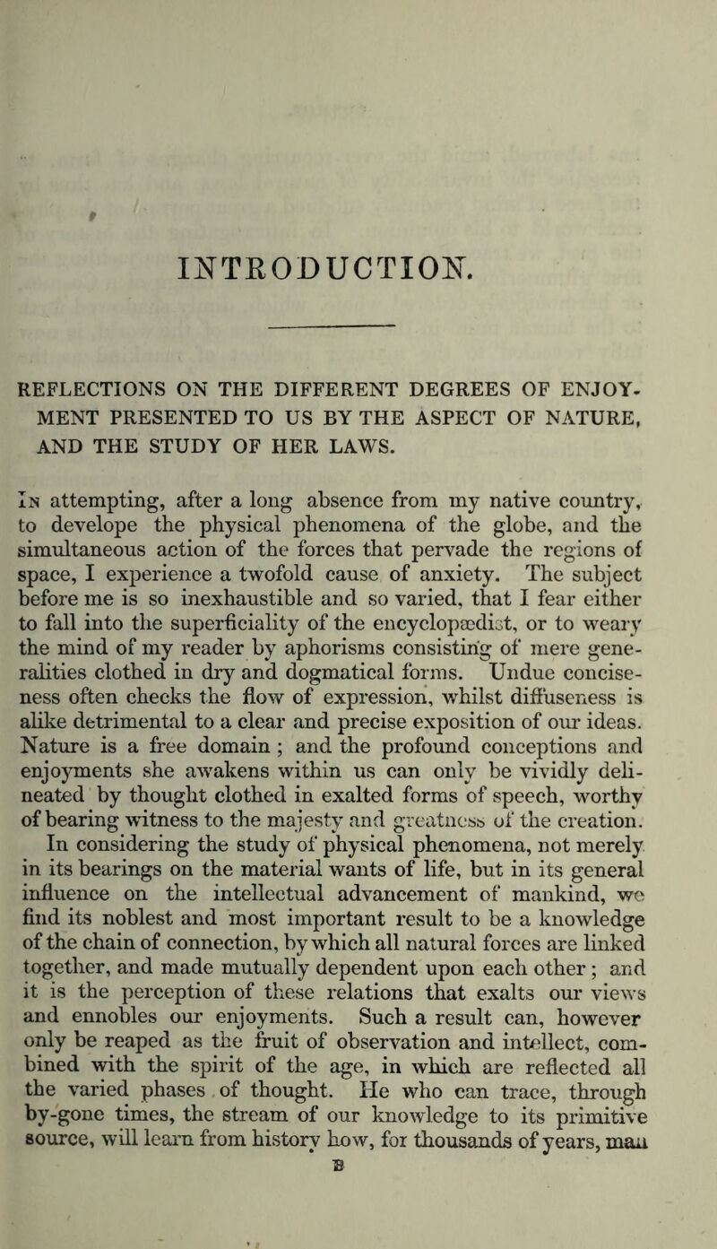 INTRODUCTION. REFLECTIONS ON THE DIFFERENT DEGREES OF ENJOY- MENT PRESENTED TO US BY THE ASPECT OF NATURE, AND THE STUDY OF HER LAWS. In attempting, after a long absence from my native country, to develope the physical phenomena of the globe, and the simultaneous action of the forces that pervade the regions of space, I experience a twofold cause of anxiety. The subject before me is so inexhaustible and so varied, that I fear either to fall into the superficiality of the encyclopaedist, or to weary the mind of my reader by aphorisms consisting of mere gene- ralities clothed in dry and dogmatical forms. Undue concise- ness often checks the flow of expression, whilst diffuseness is alike detrimental to a clear and precise exposition of our ideas. Nature is a free domain ; and the profound conceptions and enjoyments she awakens within us can only be vividly deli- neated by thought clothed in exalted forms of speech, worthy of bearing witness to the majesty and greatness of the creation. In considering the study of physical phenomena, not merely in its bearings on the material wants of life, but in its general influence on the intellectual advancement of mankind, we find its noblest and most important result to be a knowledge of the chain of connection, by which all natural forces are linked together, and made mutually dependent upon each other; and it is the perception of these relations that exalts our views and ennobles our enjoyments. Such a result can, however only be reaped as the fruit of observation and intellect, com- bined with the spirit of the age, in which are reflected all the varied phases of thought. He who can trace, through by-gone times, the stream of our knowledge to its primitive source, will learn from history how, for thousands of years, man