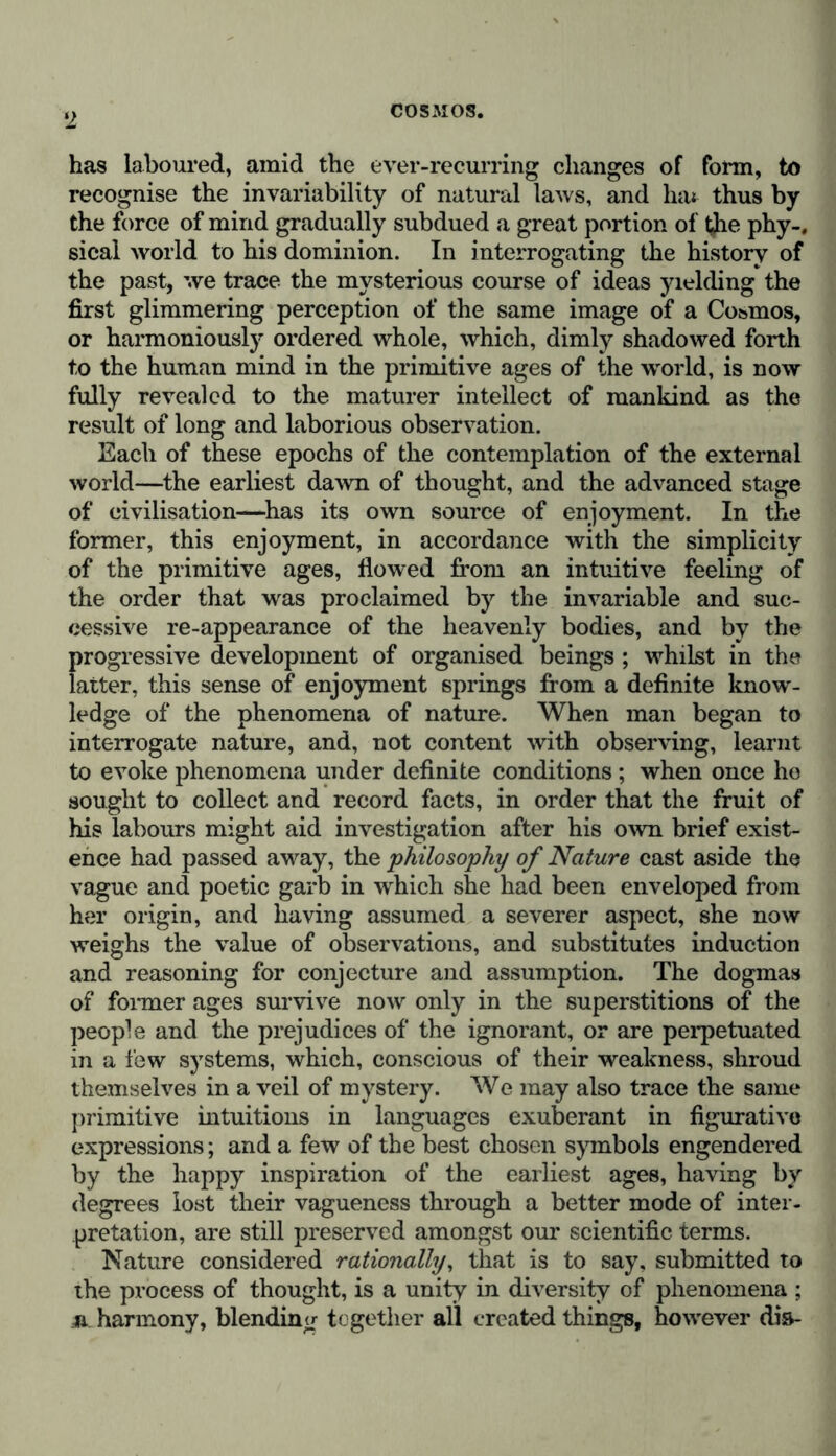 has laboured, amid the ever-recurring changes of form, to recognise the invariability of natural laws, and hat thus by the force of mind gradually subdued a great portion of t^he phy-. sical world to his dominion. In interrogating the history of the past, we trace the mysterious course of ideas yielding the first glimmering perception of the same image of a Cosmos, or harmoniously ordered whole, which, dimly shadowed forth to the human mind in the primitive ages of the world, is now fully revealed to the maturer intellect of mankind as the result of long and laborious observation. Each of these epochs of the contemplation of the external world—the earliest dawn of thought, and the advanced stage of civilisation—has its own source of enjoyment. In the former, this enjoyment, in accordance with the simplicity of the primitive ages, flowed from an intuitive feeling of the order that was proclaimed by the invariable and suc- cessive re-appearance of the heavenly bodies, and by the progressive development of organised beings ; whilst in the latter, this sense of enjoyment springs from a definite know- ledge of the phenomena of nature. When man began to interrogate nature, and, not content with observing, learnt to evoke phenomena under definite conditions ; when once he sought to collect and record facts, in order that the fruit of his labours might aid investigation after his own brief exist- ence had passed away, the philosophy of Nature cast aside the vague and poetic garb in which she had been enveloped from her origin, and having assumed a severer aspect, she now weighs the value of observations, and substitutes induction and reasoning for conjecture and assumption. The dogmas of former ages survive now only in the superstitions of the people and the prejudices of the ignorant, or are perpetuated in a few systems, which, conscious of their weakness, shroud themselves in a veil of mystery. We may also trace the same primitive intuitions in languages exuberant in figurative expressions; and a few of the best chosen symbols engendered by the happy inspiration of the earliest ages, having by degrees lost their vagueness through a better mode of inter- pretation, are still preserved amongst our scientific terms. Nature considered rationally, that is to say, submitted to the process of thought, is a unity in diversity of phenomena ; n harmony, blending together all created things, however dia-