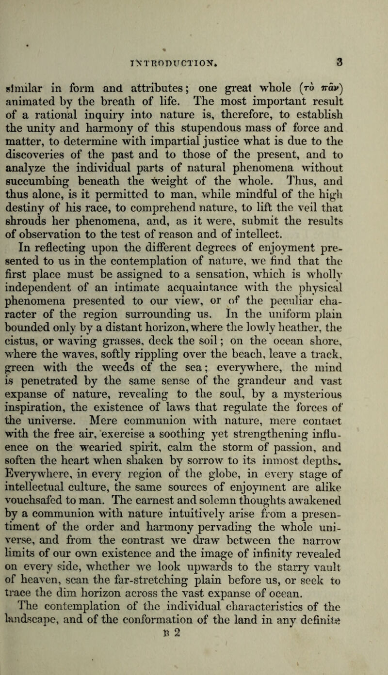 similar in form and. attributes; one great whole (to %av) animated by the breath of life. The most important result of a rational inquiry into nature is, therefore, to establish the unity and harmony of this stupendous mass of force and matter, to determine with impartial justice what is due to the discoveries of the past and to those of the present, and to analyze the individual parts of natural phenomena without succumbing beneath the weight of the whole. Thus, and thus alone, is it permitted to man, while mindful of the high destiny of his race, to comprehend nature, to lift the veil that shrouds her phenomena, and, as it were, submit the results of observation to the test of reason and of intellect. In reflecting upon the different degrees of enjoyment pre- sented to us in the contemplation of nature, wc find that the first place must be assigned to a sensation, which is wholly independent of an intimate acquaintance with the physical phenomena presented to our view, or of the peculiar cha- racter of the region surrounding us. In the uniform plain bounded only by a distant horizon, where the lowly heather, the cistus, or waving grasses, deck the soil; on the ocean shore, where the waves, softly rippling over the beach, leave a track, green with the weeds of the sea; everywhere, the mind is penetrated by the same sense of the grandeur and vast expanse of nature, revealing to the soul, by a mysterious inspiration, the existence of laws that regulate the forces of the universe. Mere communion with nature, mere contact with the free air, exercise a soothing yet strengthening influ- ence on the wearied spirit, calm the storm of passion, and soften the heart when shaken by sorrow to its inmost depths. Everywhere, in every region of the globe, in every stage of intellectual culture, the same sources of enjoyment are alike vouchsafed to man. The earnest and solemn thoughts awakened by a communion with nature intuitively arise from a presen- timent of the order and harmony pervading the whole uni- verse, and from the contrast we draw between the narrow limits of our own existence and the image of infinity revealed on every side, whether we look upwards to the starry vault of heaven, scan the far-stretching plain before us, or seek to trace the dim horizon across the vast expanse of ocean. The contemplation of the individual characteristics of the landscape, and of the conformation of the land in any definite B 2